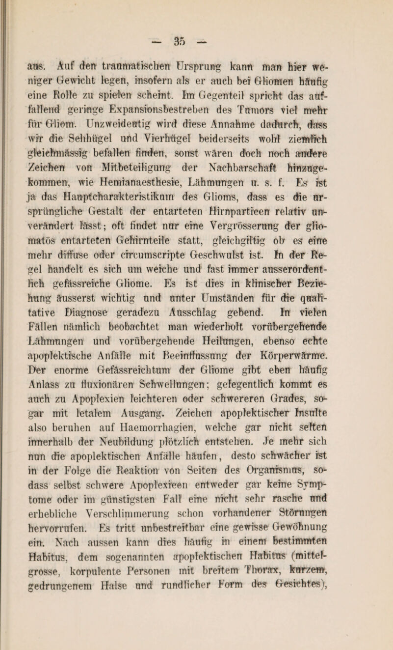 aus. Auf den traumatischen Ursprung kann man hier we¬ niger Gewicht legen, insofern als er auch bei GHomen häufig eine Rolle zu spielen scheint. Im Gegenteil spricht das auf¬ fallend geringe Expansionsbestreben des Tnmors viel mehr für Gliom. Unzweideutig wird diese Annahme dadurch, dass wir die Sehhügel und Vierhügel beiderseits wohl ziemlich gleiehmässig befallen finden, sonst wären doch noch andere Zeichen von Mitbeteiligung der Nachbarschaft hinzuge¬ kommen, wie Hemianaesthesie, Lähmungen u. s. f. Es ist ja das Hauptcharakteristikum des Glioms, dass es die ur¬ sprüngliche Gestalt der entarteten Hirnpartreen relativ un¬ verändert lässt; oft findet nur eine Vergrösserung der glio- matös entarteten Gehirnteile statt, gteichgiltig oh es eine mehr diffuse oder cfrcumscripte Geschwulst ist. In der Re¬ gel handelt es sich um weiche und fast immer ausserordent¬ lich gefässreiche Gliome. Es ist dies in klinischer Bezie¬ hung äusserst wichtig und unter Umständen für die quali¬ tative Diagnose geradezu Ausschlag gebend. In vielen Fällen nämlich beobachtet man wiederholt vorübergehende Lähmungen und vorübergehende Heilungen, ebenso echte apopfektische Anfälle mit Beeinflussung der Körperwärme. Der enorme Gefässreichtum der Gliome gibt eben häufig Anlass zu fiuxionären Schwellungen; gelegentlich kommt es auch zu Apoplexien leichteren oder schwereren Grades, so¬ gar mit letalem Ausgang. Zeichen apoplektischer Insulte also beruhen auf Ilaemorrhagien, welche gar nicht selten innerhalb der Neubildung plötzlieh entstehen. Je mehr sich nun die apoplektischen Anfälle häufen, desto schwächer ist in der Folge die Reaktion von Seiten des Organismus, so- dass selbst schwere Apoplexreen entweder gar keine Symp¬ tome oder im günstigsten Fall eine nicht sehr rasche nnd erhebliche Verschlinmierung schon vorhandener Störungen hervorrufen. Es tritt unbestreitbar eine gewisse Gewöhnung ein. Nach aussen kann dies häufig in einem bestimmten Habitus, dem sogenannten apoplektischen Habitus (mittel- grosse, korpulente Personen mit breitem Thorax, kurzem, gedrungenem Halse und rundlicher lorm des Gesichtes),