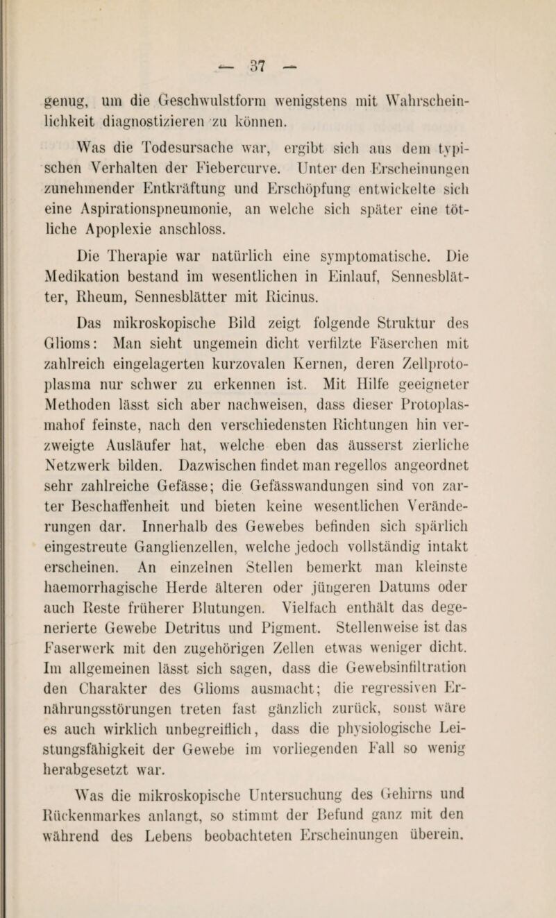genug, um die Geschwulstform wenigstens mit Wahrschein¬ lichkeit diagnostizieren zu können. Was die Todesursache war, ergibt sich aus dem typi¬ schen Verhalten der Fiebercurve. Unter den Erscheinungen zunehmender Entkräftung und Erschöpfung entwickelte sich eine Aspirationspneumonie, an welche sich später eine töt¬ liehe Apoplexie anschloss. Die Therapie war natürlich eine symptomatische. Die Medikation bestand im wesentlichen in Einlauf, Sennesblät- ter, Rheum, Sennesblätter mit Ricinus. Das mikroskopische Bild zeigt folgende Struktur des Glioms: Man sieht ungemein dicht verfilzte Fäserchen mit zahlreich eingelagerten kurzovalen Kernen, deren Zellproto¬ plasma nur schwer zu erkennen ist. Mit Hilfe geeigneter Methoden lässt sich aber nach weisen, dass dieser Protoplas¬ mahof feinste, nach den verschiedensten Richtungen hin ver¬ zweigte Ausläufer hat, welche eben das äusserst zierliche Netzwerk bilden. Dazwischen findet man regellos angeordnet sehr zahlreiche Gefässe; die Gefässwandungen sind von zar¬ ter Beschaffenheit und bieten keine wesentlichen Verände¬ rungen dar. Innerhalb des Gewebes befinden sich spärlich eingestreute Ganglienzellen, welche jedoch vollständig intakt erscheinen. An einzelnen Stellen bemerkt man kleinste haemorrhagische Herde älteren oder jüngeren Datums oder auch Reste früherer Blutungen. Vielfach enthält das dege¬ nerierte Gewebe Detritus und Pigment. Stellenweise ist das Faserwerk mit den zugehörigen Zellen etwas weniger dicht. Im allgemeinen lässt sich sagen, dass die Gewebsinfiltration den Charakter des Glioms ausmacht; die regressiven Er¬ nährungsstörungen treten fast gänzlich zurück, sonst wäre es auch wirklich unbegreiflich, dass die physiologische Lei¬ stungsfähigkeit der Gewebe im vorliegenden Fall so wenig herabgesetzt war. Was die mikroskopische Untersuchung des Gehirns und Rückenmarkes anlangt, so stimmt der Befund ganz mit den während des Lebens beobachteten Erscheinungen überein.