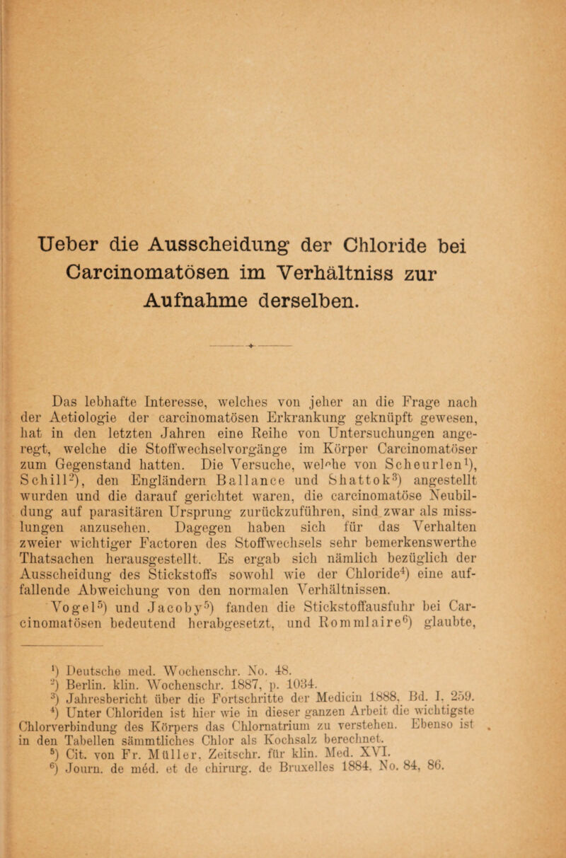 Ueber die Ausscheidung der Chloride bei Carcinomatösen im Verhältniss zur Aufnahme derselben. Das lebhafte Interesse, welches von jeher an die Frage nach der Aetiologie der carcinomatösen Erkrankung geknüpft gewesen, hat in den letzten Jahren eine Reihe von Untersuchungen ange¬ regt, welche die Stoffwechselvorgänge im Körper Carcinomatöser zum Gegenstand hatten. Die Versuche, welche von Scheurlen1), Schill2), den Engländern Bailance und Shattok3) angestellt wurden und die darauf gerichtet waren, die carcinomatöse Neubil¬ dung auf parasitären Ursprung zurückzuführen, sind zwar als miss¬ lungen anzusehen. Dagegen haben sich für das Verhalten zweier wichtiger Factoren des Stoffwechsels sehr bemerkenswerthe Thatsachen herausgestellt. Es ergab sich nämlich bezüglich der Ausscheidung des Stickstoffs sowohl wie der Chloride4) eine auf¬ fallende Abweichung von den normalen Verhältnissen. Vogel5) und Jacoby5) fanden die Stickstoffausfuhr bei Car¬ cinomatösen bedeutend herabgesetzt, und Rommlaire6) glaubte, *) Deutsche ined. Wochenschr. Xo. 48. ■) Berlin, klin. Wochenschr. 1887, p. 1084. 3) Jahresbericht über die Fortschritte der Medicin 1888. Bd. I. 259. 4) Unter Chloriden ist hier wie in dieser ganzen Arbeit die wichtigste Chlorverbindung des Körpers das Cklomatrium zu verstehen. Ebenso ist in den Tabellen sämmtliches Chlor als Kochsalz berechnet. 5) Cit. von Fr. Müller, Zeitschr. für klin. Med. XVI.