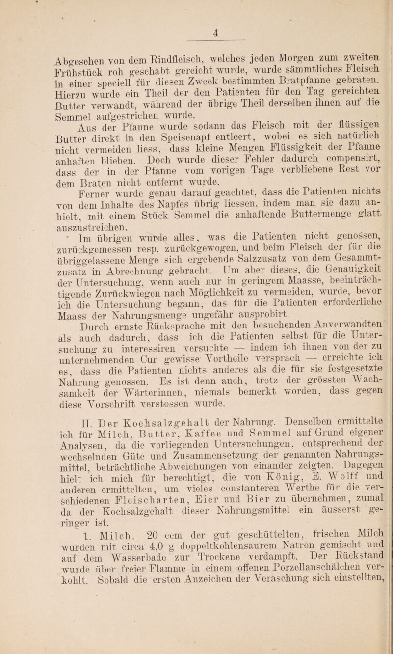 Abgesehen von dem Rindfleisch, welches jeden Morgen zum zweiten Frühstück roh geschabt gereicht wurde, wurde sämmtliches Fleisch in einer speciell für diesen Zweck bestimmten Bratpfanne gebraten. Hierzu wurde ein Theil der den Patienten für den Tag gereichten Butter verwandt, während der übrige Theil derselben ihnen auf die Semmel aufgestrichen wurde. # . . Aus der Pfanne wurde sodann das Fleisch mit der flüssigen Butter direkt in den Speisenapf entleert, wobei es sich natürlich nicht vermeiden liess, dass kleine Mengen Flüssigkeit der Pfanne anhaften blieben. Doch wurde dieser Fehler dadurch compensirt, dass der in der Pfanne vom vorigen Tage verbliebene Rest vor dem Braten nicht entfernt wurde. Ferner wurde genau darauf geachtet, dass die Patienten nichts von dem Inhalte des Napfes übrig Hessen, indem man sie dazu an¬ hielt, mit einem Stück Semmel die anhaftende Buttermenge glatt auszustreichen. Im übrigen wurde alles, was die Patienten nicht genossen, zurückgemessen resp. zurückgewogen, und beim Fleisch der für die übriggelassene Menge sich ergebende Salzzusatz von dem Gesammt- zusatz in Abrechnung gebracht. Um aber dieses, die Genauigkeit der Untersuchung, wenn auch nur in geringem Maasse, beeinträch¬ tigende Zurückwiegen nach Möglichkeit zu vermeiden, wurde, bevor ich die Untersuchung begann, das für die Patienten erforderliche Maass der Nahrungsmenge ungefähr ausprobirt. Durch ernste Rücksprache mit den besuchenden Anverwandten als auch dadurch, dass ich die Patienten selbst für die Unter¬ suchung zu interessiren versuchte — indem ich ihnen von der zu unternehmenden Cur gewisse Yortheile versprach — erreichte ich es, dass die Patienten nichts anderes als die für sie festgesetzte Nahrung genossen. Es ist denn auch, trotz der grössten V ach- samkeit der Wärterinnen, niemals bemerkt worden, dass gegen diese Vorschrift verstossen wurde. II. Der Kochsalzgehalt der Nahrung. Denselben ermittelte ich für Milch, Butter, Kaffee und Semmel auf Grund eigener Analysen, da die vorliegenden Untersuchungen, entsprechend der wechselnden Güte und Zusammensetzung der genannten Nahrungs¬ mittel, beträchtliche Abweichungen von einander zeigten.^ Dagegen hielt ich mich für berechtigt, die von König, E. Wolff und anderen ermittelten, um vieles constanteren Werthe für die ver¬ schiedenen Fleisch arten, Eier und Bier zu übernehmen, zumal da der Kochsalzgehalt dieser Nahrungsmittel ein äusserst ge¬ ringer ist. 1. Milch. 20 ccm der gut geschüttelten, frischen Milch wurden mit circa 4,0 g doppeltkohlensaurem Natron gemischt und auf dem Wasserbade zur Trockene verdampft. Der Rückstand wurde über freier Flamme in einem offenen Porzellanschälchen ver¬ kohlt. Sobald die ersten Anzeichen der Veraschung sich einstellten,