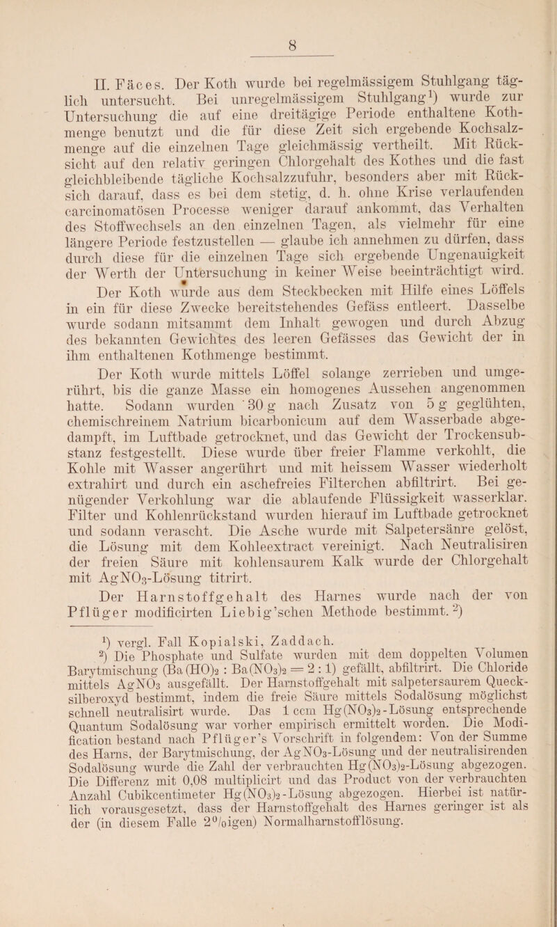 II. Fäces. Der Koth wurde bei regelmässigem Stuhlgang täg¬ lich untersucht. Bei unregelmässigem Stuhlgang1) wurde zur Untersuchung die auf eine dreitägige Periode enthaltene Koth- menge benutzt und die für diese Zeit sich ergebende Kochsalz¬ menge auf die einzelnen Tage gleichmässig vertheilt. Mit Rück¬ sicht auf den relativ geringen Chlorgehalt des Kothes und die fast gleichbleibende tägliche Kochsalzzufuhr, besonders aber mit Rück¬ sich darauf, dass es bei dem stetig, d. li. ohne Krise verlaufenden carcinomatösen Processe weniger darauf ankommt, das Verhalten des Stoffwechsels an den einzelnen Tagen, als vielmehr für eine längere Periode festzustellen — glaube ich annehmen zu dürfen, dass durch diese für die einzelnen Tage sich ergebende Ungenauigkeit der Werth der Untersuchung in keiner Weise beeinträchtigt wird. Der Koth wurde aus dem Steckbecken mit Hilfe eines Löffels in ein für diese Zwecke bereitstehendes Gefäss entleert. Dasselbe wurde sodann mitsammt dem Inhalt gewogen und durch Abzug des bekannten Gewichtes des leeren Gefässes das Gewicht der in ihm enthaltenen Kothmenge bestimmt. Der Koth wurde mittels Löffel solange zerrieben und umge¬ rührt, bis die ganze Masse ein homogenes Aussehen angenommen hatte. Sodann wurden 30 g nach Zusatz von 5 g geglühten, chemischreinem Natrium bicarbonicum auf dem Wasserbade abge¬ dampft, im Luftbade getrocknet, und das Gewicht der Trockensub¬ stanz festgestellt. Diese wurde über freier Flamme verkohlt, die Kohle mit Wasser angerührt und mit heissem Wasser wiederholt extrahirt und durch ein aschefreies Filterchen abfiltrirt. Bei ge¬ nügender Verkohlung war die ablaufende Flüssigkeit wasserklar. Filter und Kohlenrückstand wurden hierauf im Luftbade getrocknet und sodann verascht. Die Asche wurde mit Salpetersänre gelöst, die Lösung mit dem Kolileextract vereinigt. Nach Neutralismen der freien Säure mit kohlensaurem Kalk wurde der Chlorgehalt mit AgNOg-Lösung titrirt. Der Harnstoffgehalt des Harnes wurde nach der von Pflüger modificirten Liebig’schen Methode bestimmt.2) 1) vergl. Fall Kopialski, Zaddach. 2) Die Phosphate und Sulfate wurden mit dem doppelten Volumen Barytmischung (BafHOp : Ba(N03)2 = 2:1) gefällt, abfiltrirt. Die Chloride mittels AgN03 ausgefällt. Der Harnstoffgehalt mit salpetersaurem Queck¬ silberoxyd bestimmt, indem die freie Säure mittels Sodalösung möglichst schnell neutralisirt wurde. Das 1 ccm Hg(NO^a-Lösung entsprechende Quantum Sodalösung war vorher empirisch ermittelt worden. Die Modi- fication bestand nach Pflüger’s Vorschrift in folgendem: Von der Summe des Harns, der Barytmischung, der AgN03-Lösung und der neutralisirenden Sodalösung wurde die Zahl der verbrauchten Hg (N03)2-Lösung abgezogen. Die Differenz mit 0,08 multiplicirt und das Product von der verbrauchten Anzahl Cubikcentimeter Hg (N03)2-Lösung abgezogen. Hierbei ist natür¬ lich vorausgesetzt, dass der Harnstoffgehalt des Harnes geringer ist als der (in diesem Falle 2°/oigen) Normalharnstofflösung.
