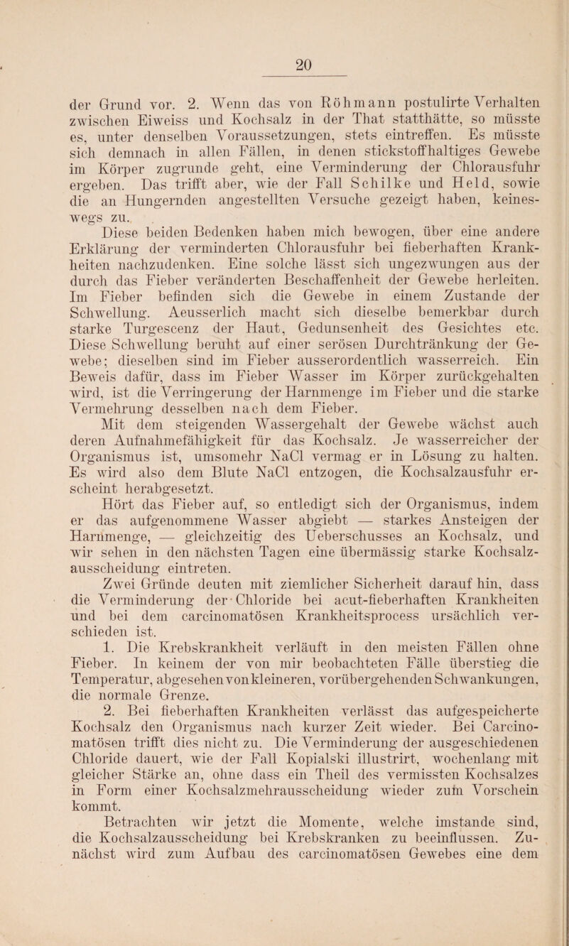 der Grund vor. 2. Wenn das von Röhmann postulirte Verhalten zwischen Eiweiss und Kochsalz in der That statthätte, so müsste es, unter denselben Voraussetzungen, stets ein treffen. Es müsste sich demnach in allen Fällen, in denen stickstoffhaltiges Gewebe im Körper zugrunde geht, eine Verminderung der Chlorausfuhr ergeben. Das trifft aber, wie der Fall Schilke und Held, sowie die an Hungernden angestellten Versuche gezeigt haben, keines¬ wegs zu. Diese beiden Bedenken haben mich bewogen, über eine andere Erklärung der verminderten Chlorausfuhr bei fieberhaften Krank¬ heiten nachzudenken. Eine solche lässt sich ungezwungen aus der durch das Fieber veränderten Beschaffenheit der Gewebe herleiten. Im Fieber befinden sich die Gewebe in einem Zustande der Schwellung. Aeusserlich macht sich dieselbe bemerkbar durch starke Turgescenz der Haut, Gedunsenheit des Gesichtes etc. Diese Schwellung beruht auf einer serösen Durchtränkung der Ge¬ webe; dieselben sind im Fieber ausserordentlich wasserreich. Ein Beweis dafür, dass im Fieber Wasser im Körper zurückgehalten wird, ist die Verringerung der Harnmenge im Fieber und die starke Vermehrung desselben nach dem Fieber. Mit dem steigenden Wassergehalt der Gewebe wächst auch deren Aufnahmefähigkeit für das Kochsalz. Je wasserreicher der Organismus ist, umsomehr NaCl vermag er in Lösung zu halten. Es wird also dem Blute NaCl entzogen, die Kochsalzausfuhr er¬ scheint herabgesetzt. Hört das Fieber auf, so entledigt sich der Organismus, indem er das aufgenommene Wasser abgiebt — starkes Ansteigen der Harnmenge, — gleichzeitig des Ueberschusses an Kochsalz, und wir sehen in den nächsten Tagen eine übermässig starke Kochsalz¬ ausscheidung eintreten. Zwei Gründe deuten mit ziemlicher Sicherheit darauf hin, dass die Verminderung der Chloride bei acut-fieberhaften Krankheiten und bei dem carcinomatösen Krankheitsprocess ursächlich ver¬ schieden ist. 1. Die Krebskrankheit verläuft in den meisten Fällen ohne Fieber. In keinem der von mir beobachteten Fälle überstieg die Temperatur, abgesehen von kleineren, vorübergehenden Schwankungen, die normale Grenze. 2. Bei fieberhaften Krankheiten verlässt das aufgespeicherte Kochsalz den Organismus nach kurzer Zeit wieder. Bei Carcino¬ matösen trifft dies nicht zu. Die Verminderung der ausgeschiedenen Chloride dauert, wie der Fall Kopialski illustrirt, wochenlang mit gleicher Stärke an, ohne dass ein Theil des vermissten Kochsalzes in Form einer Kochsalzmehrausscheidung wieder zum Vorschein kommt. Betrachten wir jetzt die Momente, welche imstande sind, die Kochsalzausscheidung bei Krebskranken zu beeinflussen. Zu¬ nächst wird zum Aufbau des carcinomatösen Gewebes eine dem