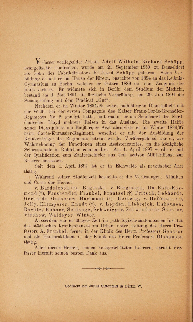 Verfasser vorliegender Arbeit, Adolf Wilhelm Richard Schopp, evangelischer Confession, wurde am 21. September 1869 zu Düsseldorf als Sohn des Fabrikdirectors Richard Schöpp geboren. Seine Vor¬ bildung erhielt er im Hause der Eltern, besuchte von 1884 an das Leibniz- Gymnasium zu Berlin, welches er Ostern 1889 mit dem Zeugniss der Reife verliess. Er widmete sich in Berlin dem Studium der Medicin, bestand am 1. Mai 1891 die ärztliche Vorprüfung, am 20. Juli 1894 die Staatsprüfung mit dem Prädicat „Gut“. Nachdem er im Winter 1894/95 seiner halbjährigen Dienstpflicht mit der Waffe bei der ersten Compagnie des Kaiser Franz-Garde-Grenadier- Regiments No. 2 genügt hatte, unternahm er als Schiffsarzt des Nord¬ deutschen Lloyd mehrere Reisen in das Ausland. Die zweite Hälfte seiner Dienstpflicht als Einjähriger Arzt absolvirte er im Winter 1896/97 beim Garde-Kürassier-Regiment, woselbst er mit der Ausbildung der Krankenträger des Regiments betraut wurde. Vorübergehend war er. zur Wahrnehmung der Functionen eines Assistenzarztes, an die königliche Schiessschule in Ruhleben commandirt. Am 1. April 1897 wurde er mit der Qualification zum Sanitätsofficier aus dem activen Militärdienst zur Reserve entlassen. Seit dem 1. April 1897 ist er in Eichwalde als praktischer Arzt thätig. Während seiner Studienzeit besuchte er die Vorlesungen, Kliniken und Curse der Herren: v. Bardeleben (f), Baginski, v. Bergmann, Du Bois-Rey- mond (f), Fassbender, Fränkel, Fräntzel (f), Fritsch, Gebhardt, Gerhardt, Gusserow, Hartmann (f), Hertwig, v. Hoffmann (j*), Jolly, Klemperer, Knudt (f), v. Leyden, Liebreich, llshausen, Rawitz, Rubner, Schlange, Schweigger, Schwendener, Senator, Virchow, Waldeyer, Winter. Ausserdem war er längere Zeit im pathologisch-anatomischen Institut des städtischen Krankenhauses am Urban unter Leitung des Herrn Pro¬ fessors A. Fränkel, ferner in der Klinik des Herrn Professors Senator und als Hauspraktikant in der Klinik des Herrn Professors Olshausen thätig. Allen diesen Herren, seinen hochgeschätzten Lehrern, spricht Ver¬ fasser hiermit seinen besten Dank aus. Gedruckt bei Julius Sittent'eld in Berlin W.