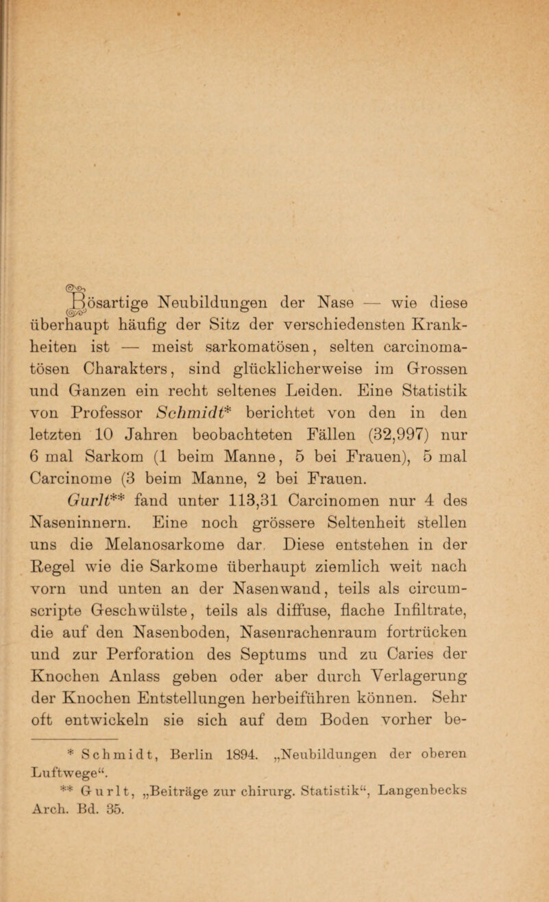 ^Bösartige Neubildungen der Nase — wie diese überhaupt häufig der Sitz der verschiedensten Krank¬ heiten ist — meist sarkomatösen, selten carcinoma- tösen Charakters, sind glücklicherweise irn Grossen und Ganzen ein recht seltenes Leiden. Eine Statistik von Professor Schmidt* berichtet von den in den letzten 10 Jahren beobachteten Fällen (32,997) nur 6 mal Sarkom (1 beim Manne, 5 bei Frauen), 5 mal Carcinome (3 beim Manne, 2 bei Frauen. Gurlt** fand unter 113,31 Carcinomen nur 4 des Naseninnern. Eine noch grössere Seltenheit stellen uns die Melanosarkome dar. Diese entstehen in der Regel wie die Sarkome überhaupt ziemlich weit nach vorn und unten an der Nasenwand, teils als circum- scripte Geschwülste, teils als diffuse, flache Infiltrate, die auf den Nasenboden, Nasenrachenraum fortrücken und zur Perforation des Septums und zu Caries der Knochen Anlass geben oder aber durch Verlagerung der Knochen Entstellungen herbeiführen können. Sehr oft entwickeln sie sich auf dem Boden vorher be- * Schmidt, Berlin 1894. „Neubildungen der oberen Luftwege“. ** Gurlt, „Beiträge zur chirurg. Statistik“, Langenbecks Arch. Bd. 35.