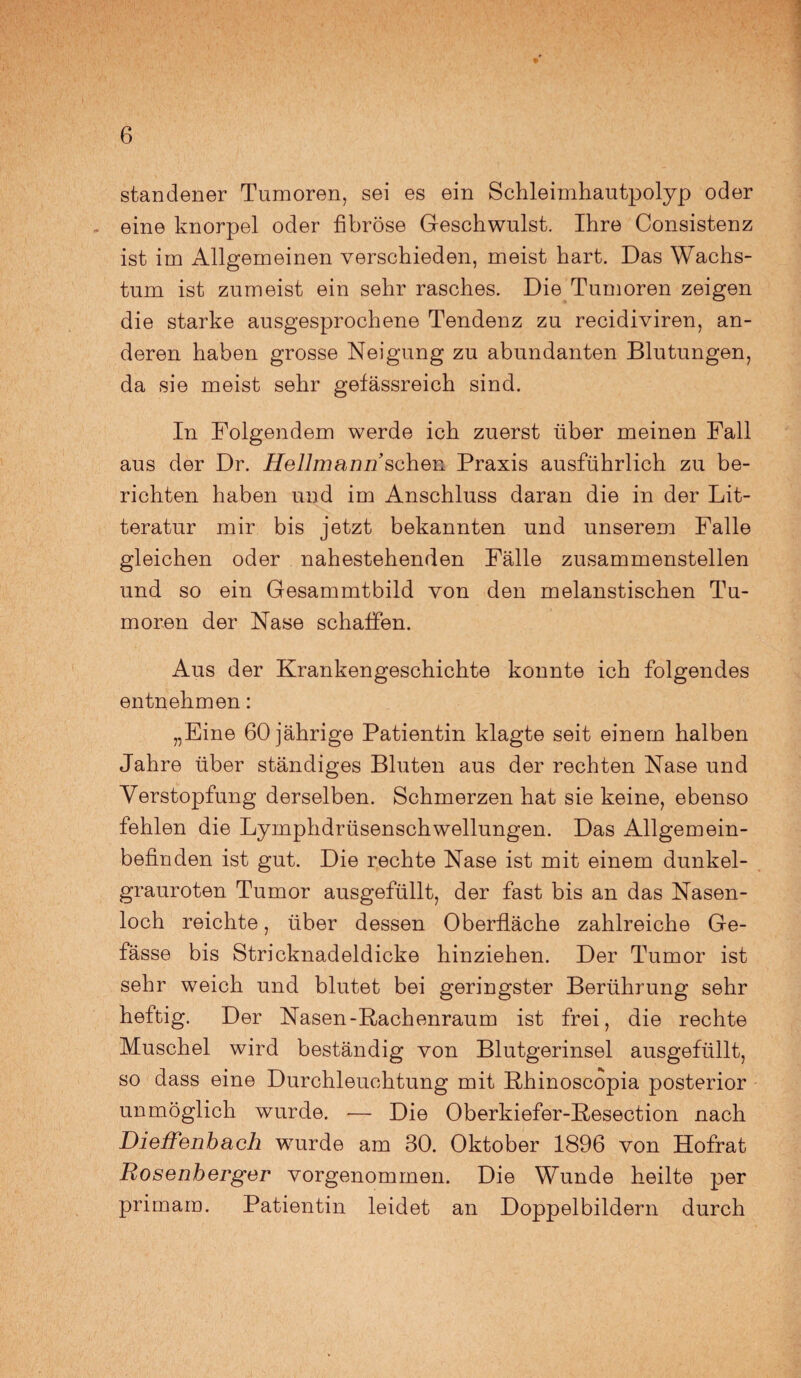 standener Tumoren, sei es ein Schleimhautpolyp oder , eine knorpel oder fibröse Geschwulst. Ihre Consistenz ist im Allgemeinen verschieden, meist hart. Das Wachs¬ tum ist zumeist ein sehr rasches. Die Tumoren zeigen die starke ausgesprochene Tendenz zu recidiviren, an¬ deren haben grosse Neigung zu abundanten Blutungen, da sie meist sehr gefässreich sind. In Folgendem werde ich zuerst über meinen Fall aus der Dr. Hellmann sehen Praxis ausführlich zu be¬ richten haben und im Anschluss daran die in der Lit- teratur mir bis jetzt bekannten und unserem Falle gleichen oder nahestehenden Fälle zusammenstellen und so ein Gesammtbild von den melanstischen Tu¬ moren der Nase schaffen. Aus der Krankengeschichte konnte ich folgendes entnehmen: „Eine 60 jährige Patientin klagte seit einem halben Jahre über ständiges Bluten aus der rechten Nase und Verstopfung derselben. Schmerzen hat sie keine, ebenso fehlen die Lymphdrüsenschwellungen. Das Allgemein¬ befinden ist gut. Die rechte Nase ist mit einem dunkel¬ grauroten Tumor ausgefüllt, der fast bis an das Nasen¬ loch reichte, über dessen Oberfläche zahlreiche Ge- fässe bis Stricknadeldicke hinziehen. Der Tumor ist sehr weich und blutet bei geringster Berührung sehr heftig. Der Nasen-Rachenraum ist frei, die rechte Muschel wird beständig von Blutgerinsel ausgefüllt, so dass eine Durchleuchtung mit Rhinoscopia posterior unmöglich wurde. -— Die Oberkiefer-Resection nach Dieffenbach wurde am 30. Oktober 1896 von Hofrat Rosenberger vorgenommen. Die Wunde heilte per prirnam. Patientin leidet an Doppelbildern durch