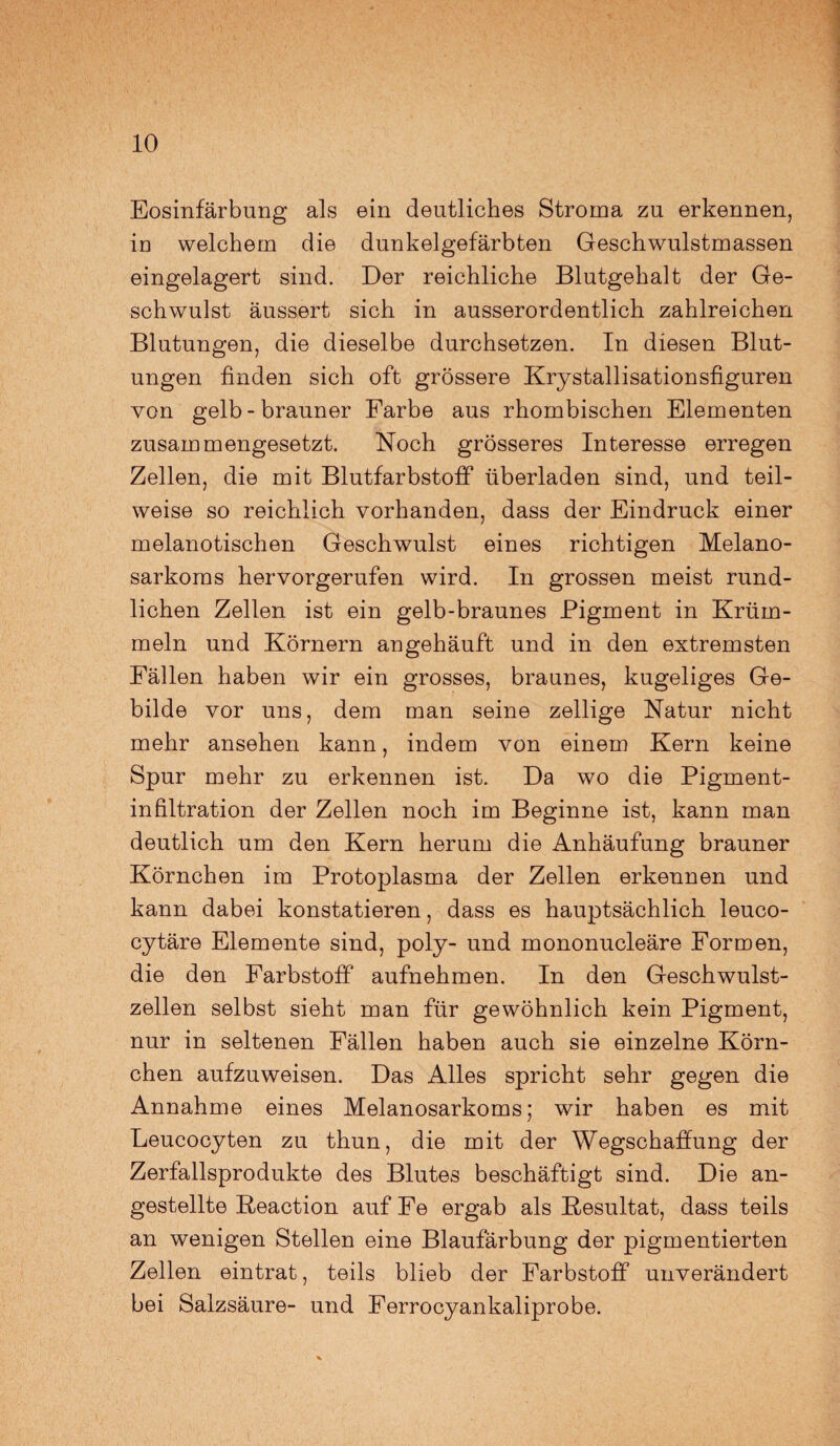 Eosinfärbung als ein deutliches Stroma zu erkennen, in welchem die dunkelgefärbten Geschwulstmassen eingelagert sind. Der reichliche Blutgehalt der Ge¬ schwulst äussert sich in ausserordentlich zahlreichen Blutungen, die dieselbe durchsetzen. In diesen Blut¬ ungen finden sich oft grössere Krystallisationsfiguren von gelb-brauner Farbe aus rhombischen Elementen zusammengesetzt. Noch grösseres Interesse erregen Zellen, die mit Blutfarbstoff überladen sind, und teil¬ weise so reichlich vorhanden, dass der Eindruck einer melanotischen Geschwulst eines richtigen Melano- sarkoms hervorgerufen wird. In grossen meist rund¬ lichen Zellen ist ein gelb-braunes Pigment in Krüm¬ mein und Körnern angehäuft und in den extremsten Fällen haben wir ein grosses, braunes, kugeliges Ge¬ bilde vor uns, dem man seine zellige Natur nicht mehr ansehen kann, indem von einem Kern keine Spur mehr zu erkennen ist. Da wo die Pigment¬ infiltration der Zellen noch im Beginne ist, kann man deutlich um den Kern herum die Anhäufung brauner Körnchen im Protoplasma der Zellen erkennen und kann dabei konstatieren, dass es hauptsächlich leuco- cytäre Elemente sind, poly- und mononucleäre Formen, die den Farbstoff aufnehmen. In den Geschwulst¬ zellen selbst sieht man für gewöhnlich kein Pigment, nur in seltenen Fällen haben auch sie einzelne Körn¬ chen aufzuweisen. Das Alles spricht sehr gegen die Annahme eines Melanosarkoms; wir haben es mit Leucocyten zu thun, die mit der Wegschaffung der Zerfallsprodukte des Blutes beschäftigt sind. Die an- gestellte Reaction auf Fe ergab als Resultat, dass teils an wenigen Stellen eine Blaufärbung der pigmentierten Zellen eintrat, teils blieb der Farbstoff unverändert bei Salzsäure- und Ferrocyankaliprobe.