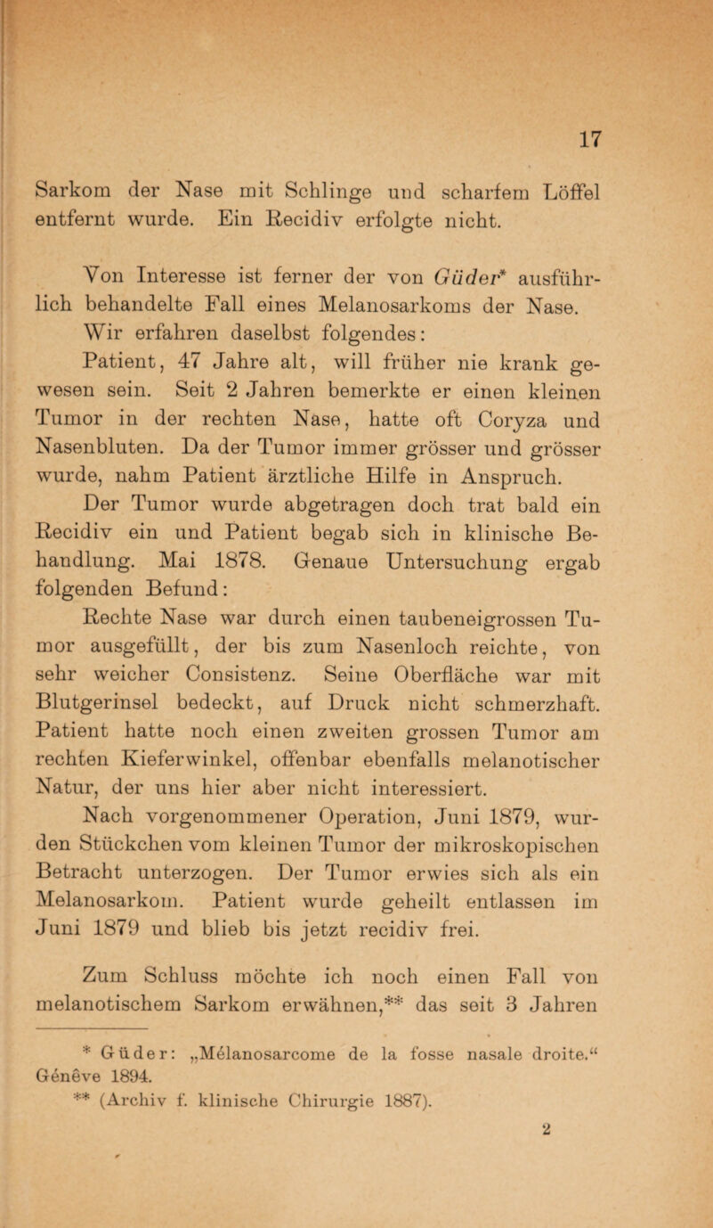 Sarkom der Nase mit Schlinge und scharfem Löffel entfernt wurde. Ein Recidiv erfolgte nicht. Von Interesse ist ferner der von Güder* ausführ¬ lich behandelte Fall eines Melanosarkoms der Nase. Wir erfahren daselbst folgendes: Patient, 47 Jahre alt, will früher nie krank ge¬ wesen sein. Seit 2 Jahren bemerkte er einen kleinen Tumor in der rechten Nase, hatte oft Coryza und Nasenbluten. Da der Tumor immer grösser und grösser wurde, nahm Patient ärztliche Hilfe in Anspruch. Der Tumor wurde abgetragen doch trat bald ein Recidiv ein und Patient begab sich in klinische Be¬ handlung. Mai 1878. Genaue Untersuchung ergab folgenden Befund: Rechte Nase war durch einen taubeneigrossen Tu¬ mor ausgefüllt, der bis zum Nasenloch reichte, von sehr weicher Consistenz. Seine Oberfläche war mit Blutgerinsel bedeckt, auf Druck nicht schmerzhaft. Patient hatte noch einen zweiten grossen Tumor am rechten Kieferwinkel, offenbar ebenfalls melanotischer Natur, der uns hier aber nicht interessiert. Nach vorgenommener Operation, Juni 1879, wur¬ den Stückchen vom kleinen Tumor der mikroskopischen Betracht unterzogen. Der Tumor erwies sich als ein Melanosarkom. Patient wurde geheilt entlassen im Juni 1879 und blieb bis jetzt recidiv frei. Zum Schluss möchte ich noch einen Fall von melanotischem Sarkom erwähnen,** das seit 3 Jahren * Güder: „Melanosarcome de la fosse nasale droite.“ Geneve 1894. ** (Archiv f. klinische Chirurgie 1887). 2