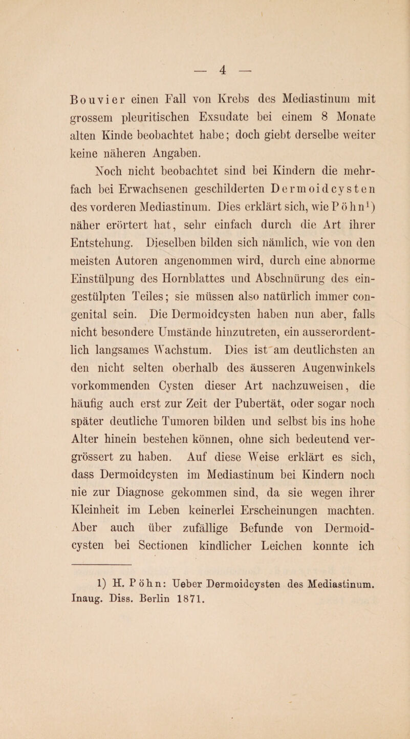 Bouvier einen Fall von Krebs des Mediastinum mit grossem pleuritischen Exsudate bei einem 8 Monate alten Kinde beobachtet habe; doch giebt derselbe weiter keine näheren Angaben. Noch nicht beobachtet sind bei Kindern die mehr¬ fach bei Erwachsenen geschilderten Dermoidcysten des vorderen Mediastinum. Dies erklärt sich, wie P ö hn1) näher erörtert hat, sehr einfach durch die Art ihrer Entstehung. Dieselben bilden sich nämlich, wie von den meisten Autoren angenommen wird, durch eine abnorme Einstülpung des Hornblattes und Abschnürung des ein¬ gestülpten Teiles; sie müssen also natürlich immer con¬ genital sein. Die Dermoidcysten haben nun aber, falls nicht besondere Umstände hinzutreten, ein ausserordent¬ lich langsames Wachstum. Dies ist am deutlichsten an den nicht selten oberhalb des äusseren Augenwinkels vorkommenden Cysten dieser Art nachzuweisen, die häufig auch erst zur Zeit der Pubertät, oder sogar noch später deutliche Tumoren bilden und selbst bis ins hohe Alter hinein bestehen können, ohne sich bedeutend ver- grössert zu haben. Auf diese Weise erklärt es sich, dass Dermoidcysten im Mediastinum bei Kindern noch nie zur Diagnose gekommen sind, da sie wegen ihrer Kleinheit im Leben keinerlei Erscheinungen machten. Aber auch über zufällige Befunde von Dermoid¬ cysten bei Sectionen kindlicher Leichen konnte ich 1) H. P öhn: lieber Dermoidcysten des Mediastinum. Inaug. Diss. Berlin 1871.