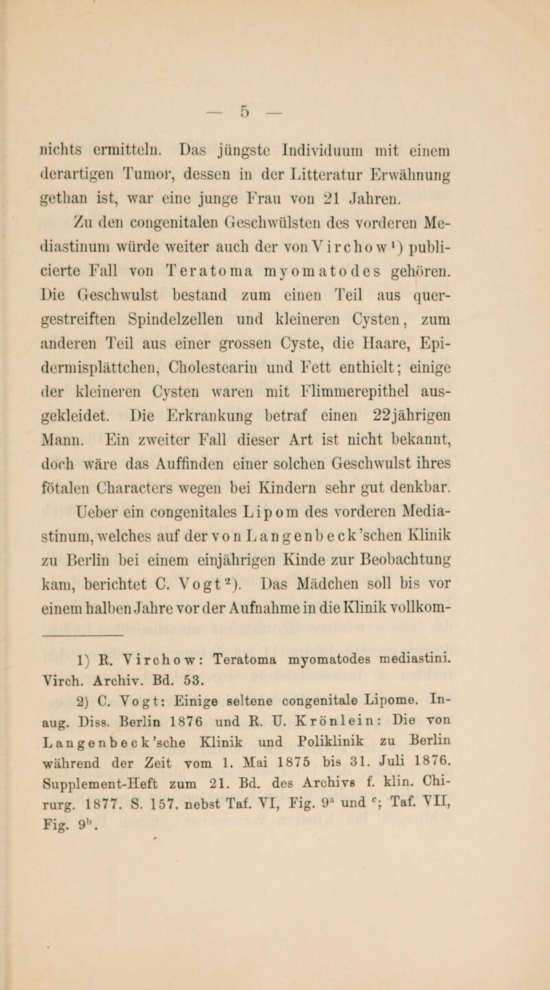 nichts ermitteln. Das jüngste Individuum mit einem derartigen Tumor, dessen in der Litteratur Erwähnung getlian ist, war eine junge Frau von 21 Jahren. Zu den congenitalen Geschwülsten des vorderen Me¬ diastinum würde weiter auch der vonVirchow1) publi- cierte Fall von Teratoma myomatodes gehören. Die Geschwulst bestand zum einen Teil aus quer¬ gestreiften Spindelzellen und kleineren Cysten, zum anderen Teil aus einer grossen Cyste, die Haare, Epi- dermisplättchen, Cholestearin und Fett enthielt; einige der kleineren Cysten waren mit Flimmerepithel aus¬ gekleidet. Die Erkrankung betraf einen 22jährigen Mann. Ein zweiter Fall dieser Art ist nicht bekannt, doch wäre das Auffinden einer solchen Geschwulst ihres fötalen Characters wegen bei Kindern sehr gut denkbar. Ueber ein congenitales Lipom des vorderen Media¬ stinum, welches auf der vonLangenbeck’schen Klinik zu Berlin bei einem einjährigen Kinde zur Beobachtung kam, berichtet C. Vogt2). Das Mädchen soll bis vor einem halben Jahre vor der Aufnahme in die Klinik vollkom- 1) R. Virchow: Teratoma myomatodes mediastini. Virch. Archiv. Bd. 53. 2) C. Vogt: Einige seltene congenitale Lipome. In- aug. Diss. Berlin 1876 und R. U. Krönlein: Die von Langenbeck ’sche Klinik und Poliklinik zu Berlin während der Zeit vom 1. Mai 1875 bis 31. Juli 1876. Supplement-Heft zum 21. Bd. des Archivs f. klin. Chi¬ rurg. 1877. S. 157. nebst Taf. VI, Fig. 9a und c; Taf. VII, Fig. 9\