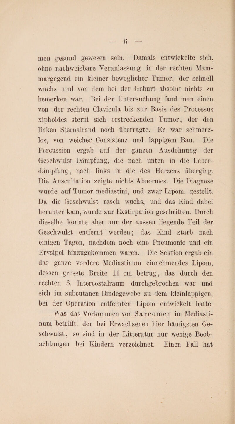 men gesund gewesen sein. Damals entwickelte sich, ohne nachweisbare Veranlassung in der rechten Mam- margegend ein kleiner beweglicher Tumor, der schnell wuchs und von dem bei der Geburt absolut nichts zu bemerken war. Bei der Untersuchung fand man einen von der rechten Clavicula bis zur Basis des Processus xiphoides sterni sich erstreckenden Tumor, der den linken Sternairand noch überragte. Er war schmerz¬ los, von weicher Consistenz und lappigem Bau. Die Percussion ergab auf der ganzen Ausdehnung der Geschwulst Dämpfung, die nach unten in die Leber¬ dämpfung, nach links in die des Herzens überging. Die Auscultation zeigte nichts Abnormes. Die Diagnose wurde auf Tumor mediastini, und zwar Lipom, gestellt. Da die Geschwulst rasch wuchs, und das Kind dabei herunter kam, wurde zur Exstirpation geschritten. Durch dieselbe konnte aber nur der aussen liegende Teil der Geschwulst entfernt werden; das Kind starb nach einigen Tagen, nachdem noch eine Pneumonie und ein Erysipel hinzugekommen waren. Die Sektion ergab ein das ganze vordere Mediastinum einnehmendes Lipom, dessen grösste Breite 11 cm betrug, das durch den rechten 3. Intercostalraum durchgebrochen war und sich im subcutanen Bindegewebe zu dem kleinlappigen, bei der Operation entfernten Lipom entwickelt hatte. Was das Vorkommen von Sarcomen im Mediasti¬ num betrifft, der bei Erwachsenen hier häufigsten Ge¬ schwulst, so sind in der Litteratur nur wenige Beob¬ achtungen bei Kindern verzeichnet. Einen Fall hat