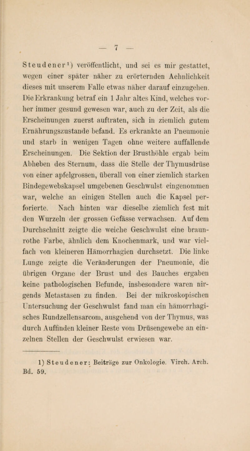 Steudener1) veröffentlicht, und sei es mir gestattet, wegen einer später näher zu erörternden Aehnlichkeit dieses mit unserem Falle etwas näher darauf einzugehen. Die Erkrankung betraf ein 1 Jahr altes Kind, welches vor¬ her immer gesund gewesen war, auch zu der Zeit, als die Erscheinungen zuerst auftraten, sich in ziemlich gutem Ernährungszustände befand. Es erkrankte an Pneumonie und starb in wenigen Tagen ohne weitere auffallende Erscheinungen. Die Sektion der Brusthöhle ergab beim Abheben des Sternum, dass die Stelle der Thymusdrüse von einer apfelgrossen, überall von einer ziemlich starken Bindegewebskapsel umgebenen Geschwulst eingenommen war, welche an einigen Stellen auch die Kapsel per¬ forierte. Nach hinten war dieselbe ziemlich fest mit den Wurzeln der grossen Gefässe verwachsen. Auf dem Durchschnitt zeigte die weiche Geschwulst eine braun- rothe Farbe, ähnlich dem Knochenmark, und war viel¬ fach von kleineren Hämorrhagien durchsetzt. Die linke Lunge zeigte die Veränderungen der Pneumonie, die übrigen Organe der Brust und des Bauches ergaben keine pathologischen Befunde, insbesondere waren nir¬ gends Metastasen zu finden. Bei der mikroskopischen Untersuchung der Geschwulst fand man ein hämorrhagi¬ sches Rundzellensarcom, ausgehend von der Thymus, was durch Auffinden kleiner Reste vom Drüsengewebe an ein¬ zelnen Stellen der Geschwulst erwiesen war. 1) Steudener: Beitrüge zur Onkologie. Virch. Arch. Bd. 59.