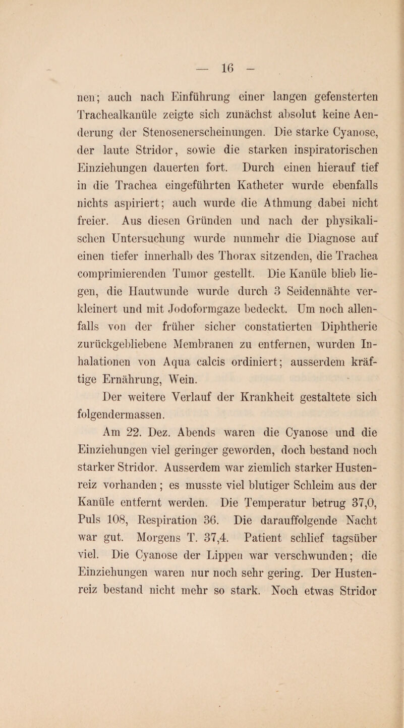 neu; auch nach Einführung einer langen gefensterten Trachealkanüle zeigte sich zunächst absolut keine Aen- derung der Stenosenerscheinungen. Die starke Cyanose, der laute Stridor, sowie die starken inspiratorischen Einziehungen dauerten fort. Durch einen hierauf tief in die Trachea eingeführten Katheter wurde ebenfalls nichts aspiriert; auch wurde die Athmung dabei nicht freier. Aus diesen Gründen und nach der physikali¬ schen Untersuchung wurde nunmehr die Diagnose auf einen tiefer innerhalb des Thorax sitzenden, die Trachea comprimierenden Tumor gestellt. Die Kanüle blieb lie¬ gen, die Hautwunde wurde durch 3 Seidennähte ver¬ kleinert und mit Jodoformgaze bedeckt. Um noch allen¬ falls von der früher sicher constatierten Diphtherie zurückgebliebene Membranen zu entfernen, wurden In¬ halationen von Aqua calcis ordiniert ; ausserdem kräf¬ tige Ernährung, Wein. Der weitere Verlauf der Krankheit gestaltete sich folgendermassen. Am 22. Dez. Abends waren die Cyanose und die Einziehungen viel geringer geworden, doch bestand noch starker Stridor. Ausserdem war ziemlich starker Husten¬ reiz vorhanden ; es musste viel blutiger Schleim aus der Kanüle entfernt werden. Die Temperatur betrug 37,0, Puls 108, Respiration 36. Die darauffolgende Nacht war gut. Morgens T. 37,4. Patient schlief tagsüber viel. Die Cyanose der Lippen war verschwunden; die Einziehungen waren nur noch sehr gering. Der Husten¬ reiz bestand nicht mehr so stark. Noch etwas Stridor