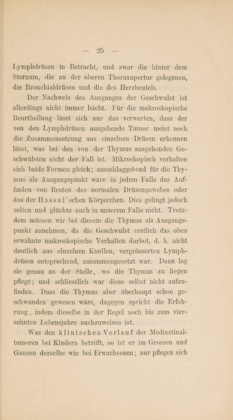 Lymplidrüsen in Betracht, und zwar die hinter dem Sternum, die an der oberen Thoraxapertur gelegenen, die Bronchialdrüsen und die des Herzbeutels. Der Nachweis des Ausganges der Geschwulst ist allerdings nicht immer leicht. Für die makroskopische Beurtheilung lässt sich nur das verwerten, dass der von den Lymplidrüsen ausgehende Tumor meist noch die Zusammensetzung aus einzelnen Drüsen erkennen lässt, was bei den von der Thymus ausgehenden Ge¬ schwülsten nicht der Fall ist. Mikroskopisch verhalten sich beide Formen gleich; ausschlaggebend für die Thy¬ mus als Ausgangspunkt wäre in jedem Falle das Auf¬ finden von Resten des normalen Drüsengewebes oder das der Hassal’sehen Körperchen. Dies gelingt jedoch selten und glückte auch in unserem Falle nicht. Trotz¬ dem müssen wir bei diesem die Thymus als Ausgangs¬ punkt annehmen, da die Geschwulst erstlich das oben erwähnte makroskopische Verhalten darbot, d. h. nicht deutlich aus einzelnen Knollen, vergrösserten Lymph- drtisen entsprechend, zusammengesetzt war. Dann lag sie genau an der Stelle, wo die Thymus zu liegen pflegt; und schliesslich war diese selbst nicht aufzu¬ finden. Dass die Thymus aber überhaupt schon ge¬ schwunden gewesen wäre, dagegen spricht die Erfah¬ rung , indem dieselbe in der Regel noch bis zum vier¬ zehnten Lebensjahre nachzuweisen ist. Was den klinischen Verlauf der Med i astin al- tumoren bei Kindern betrifft, so ist er im Grossen und Ganzen derselbe wie bei Erwachsenen; nur pflegen sich