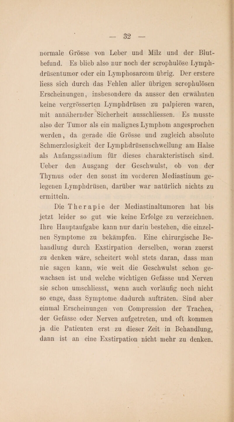 normale Grösse von Leber und Milz und der Blut¬ befund. Es blieb also nur noch der scropImlöse Lympli- drüsentumor oder ein Lympliosarcom übrig. Der erstere liess sieb durch das Fehlen aller übrigen scrophulösen Erscheinungen, insbesondere da ausser den erwähnten keine vergrösserten Lymphdrüsen zu palpieren waren, mit annähernder Sicherheit ausschliessen. Es musste also der Tumor als ein malignes Lymphom angesprochen werden, da gerade die Grösse und zugleich absolute Schmerzlosigkeit der Lymphdrüsenschwellung am Halse als Anfangsstadium für dieses charakteristisch sind. Ueber den Ausgang der Geschwulst, ob von der Thymus oder den sonst im vorderen Mediastinum ge¬ legenen Lymphdrüsen, darüber war natürlich nichts zu ermitteln. Die Therapie der Mediastinaltumoren hat bis jetzt leider so gut wie keine Erfolge zu verzeichnen. Ihre Hauptaufgabe kann nur darin bestehen, die einzel¬ nen Symptome zu bekämpfen. Eine chirurgische Be¬ handlung durch Exstirpation derselben, woran zuerst zu denken wäre, scheitert wohl stets daran, dass man nie sagen kann, wie weit die Geschwulst schon ge¬ wachsen ist und welche wichtigen Gefässe und Nerven sie schon umschliesst, wenn auch vorläufig noch nicht so enge, dass Symptome dadurch aufträten. Sind aber einmal Erscheinungen von Compression der Trachea, der Gefässe oder Nerven aufgetreten, und oft kommen ja die Patienten erst zu dieser Zeit in Behandlung, dann ist an eine Exstirpation nicht mehr zu denken. i