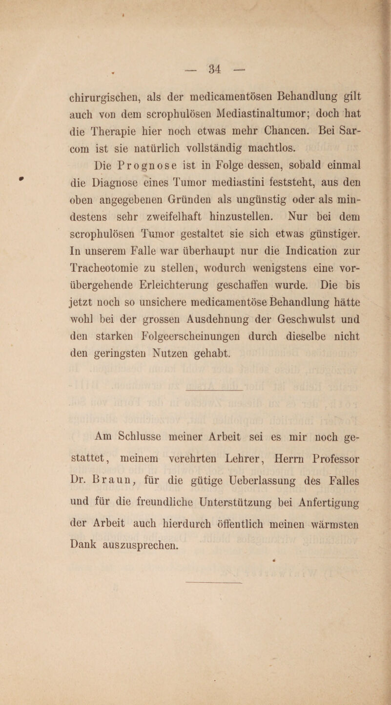 chirurgischen, als der medicamentösen Behandlung gilt auch von dem scrophulösen Mediastinaltumor; doch hat die Therapie hier noch etwas mehr Chancen. Bei Sar- com ist sie natürlich vollständig machtlos. Die Prognose ist in Folge dessen, sobald einmal die Diagnose eines Tumor mediastini feststeht, aus den oben angegebenen Gründen als ungünstig oder als min¬ destens sehr zweifelhaft hinzustellen. Nur bei dem scrophulösen Tumor gestaltet sie sich etwas günstiger. In unserem Falle war überhaupt nur die Indication zur Tracheotomie zu stellen, wodurch wenigstens eine vor¬ übergehende Erleichterung geschaffen wurde. Die bis jetzt noch so unsichere medicamentöse Behandlung hätte wohl bei der grossen Ausdehnung der Geschwulst und den starken Folgeerscheinungen durch dieselbe nicht den geringsten Nutzen gehabt. Am Schlüsse meiner Arbeit sei es mir noch ge¬ stattet, meinem verehrten Lehrer, Herrn Professor Dr. Braun, für die gütige Ueberlassung des Falles und für die freundliche Unterstützung bei Anfertigung der Arbeit auch hierdurch öffentlich meinen wärmsten Dank auszusprechen.