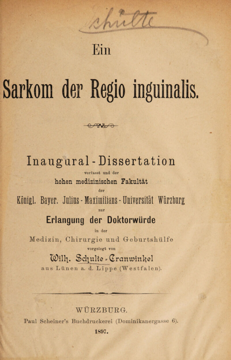 Ein Sarkom der Regio inguinalis. Inaugural - Dissertation vortasst und der hohen medizinischen Fakultät der Köniil. Bayer. Müs - Maximilians ■ Universität Wiirzbnrg zur Erlangung der Doktorwürde in der Medizin, Chirurgie und G-eburtshülfe vorgelegt von ISDillt. Schulte - Grantmn^el aus Lünen a. d. Lippe (Westfalen). WURZBURG. Paul Scheiner’s Buchdruckerei (Dominikanergasse 6). 1897.