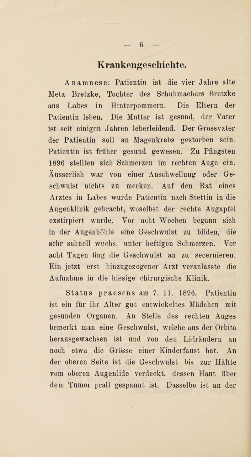 Krankengeschichte. Anamnese: Patientin ist die vier Jahre alte Meta Bretzke, Tochter des Schuhmachers Bretzke aus Labes in Hinterpommern. Die Eltern der Patientin leben. Die Mutter ist gesund, der Vater ist seit einigen Jahren leberleidend. Der Grossvater der Patientin soll an Magenkrebs gestorben sein. Patientin ist früher gesund gewesen. Zu Pfingsten 1896 stellten sich Schmerzen im rechten Auge ein. Äusserlich war von einer Anschwellung oder Ge¬ schwulst nichts zu merken. Auf den Rat eines Arztes in Labes wurde Patientin nach Stettin in die Augenklinik gebracht, woselbst der rechte Augapfel exstirpiert wurde. Vor acht Wochen begann sich in der Augenhöhle eine Geschwulst zu bilden, die sehr schnell wuchs, unter heftigen Schmerzen. Vor acht Tagen fing die Geschwulst an zu secernieren. Ein jetzt erst hinzugezogener Arzt veranlasste die Aufnahme in die hiesige chirurgische Klinik. Status praesens am 7. 11. 1896. Patientin ist ein für ihr Alter gut entwickeltes Mädchen mit gesunden Organen. An Stelle des rechten Auges bemerkt man eine Geschwulst, welche aus der Orbita herausgewachsen ist und von den Lidrändern an noch etwa die Grösse einer Kinderfaust hat. An der oberen Seite ist die Geschwulst bis zur Hälfte vom oberen Augenlide verdeckt, dessen Haut über dem Tumor prall gespannt ist. Dasselbe ist an der