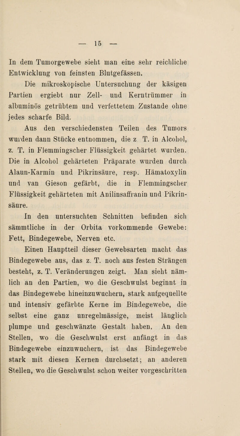 In dem Tumorgewebe sieht man eine sehr reichliche Entwicklung von feinsten Blutgefässen, Die mikroskopische Untersuchung der käsigen Partien ergiebt nur Zell- und Kerntrümmer in albuminös getrübtem und verfettetem Zustande ohne jedes scharfe Bild. Aus den verschiedensten Teilen des Tumors wurden dann Stücke entnommen, die z T. in Alcohol, z. T, in Flemmingscher Flüssigkeit gehärtet wurden. Die in Alcohol gehärteten Präparate wurden durch Alaun-Karmin und Pikrinsäure, resp. Hämatoxylin und van Gieson gefärbt, die in Flemmingscher Flüssigkeit gehärteten mit Anilinsaffranin und Pikrin¬ säure. In den untersuchten Schnitten befinden sich sämmtliche in der Orbita vorkommende Gewebe: Fett, Bindegewebe, Nerven etc. Einen Hauptteil dieser Gewebsarten macht das Bindegewebe aus, das z. T. noch aus festen Strängen besteht, z. T. Veränderungen zeigt. Man sieht näm¬ lich an den Partien, wo die Geschwulst beginnt in das Bindegewebe hineinzuwuchern, stark aufgequellte und intensiv gefärbte Kerne im Bindegewebe, die selbst eine ganz unregelmässige, meist länglich plumpe und geschwänzte Gestalt haben. An den Stellen, wo die Geschwulst erst anfängt in das Bindegewebe einzuwuchern, ist das Bindegewebe stark mit diesen Kernen durchsetzt; an anderen Stellen, wo die Geschwulst schon weiter vorgeschritten