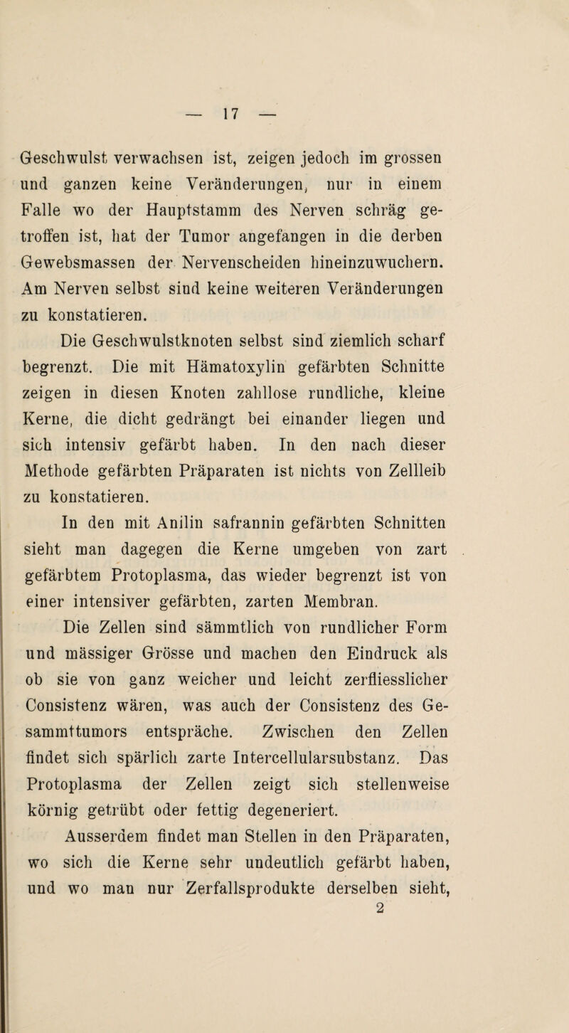 Geschwulst verwachsen ist, zeigen jedoch im grossen und ganzen keine Veränderungen, nur in einem Falle wo der Hauptstamm des Nerven schräg ge¬ troffen ist, hat der Tumor angefangen in die derben Gewebsmassen der Nervenscheiden hineinzuwuchern. Am Nerven selbst sind keine weiteren Veränderungen zu konstatieren. Die Geschwulstknoten selbst sind ziemlich scharf begrenzt. Die mit Hämatoxylin gefärbten Schnitte zeigen in diesen Knoten zahllose rundliche, kleine Kerne, die dicht gedrängt bei einander liegen und sich intensiv gefärbt haben. In den nach dieser Methode gefärbten Präparaten ist nichts von Zellleib zu konstatieren. In den mit Anilin safrannin gefärbten Schnitten sieht man dagegen die Kerne umgeben von zart gefärbtem Protoplasma, das wieder begrenzt ist von einer intensiver gefärbten, zarten Membran. Die Zellen sind sämmtlich von rundlicher Form und mässiger Grösse und machen den Eindruck als ob sie von ganz weicher und leicht zerfliesslicher Consistenz wären, was auch der Consistenz des Ge- sammttumors entspräche. Zwischen den Zellen findet sich spärlich zarte Intercellularsubstanz. Das Protoplasma der Zellen zeigt sich stellenweise körnig getrübt oder fettig degeneriert. Ausserdem findet man Stellen in den Präparaten, wo sich die Kerne sehr undeutlich gefärbt haben, und wo man nur Zerfallsprodukte derselben sieht, 2