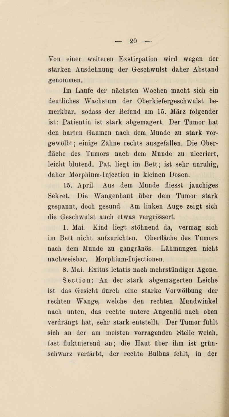 Von einer weiteren Exstirpation wird wegen der starken Ausdehnung der Geschwulst daher Abstand genommen. Im Laufe der nächsten Wochen macht sich ein deutliches Wachstum der Oberkiefergeschwulst be¬ merkbar, sodass der Befund am 15. März folgender ist: Patientin ist stark abgemagert. Der Tumor hat den harten Gaumen nach dem Munde zu stark vor¬ gewölbt; einige Zähne rechts ausgefallen. Die Ober¬ fläche des Tumors nach dem Munde zu ulceriert, leicht blutend. Pat. liegt im Bett; ist sehr unruhig, daher Morphium-Injection in kleinen Dosen. 15. April Aus dem Munde fliesst jauchiges Sekret. Die Wangenhaut über dem Tumor stark gespannt, doch gesund. Am linken Auge zeigt sich die Geschwulst auch etwas vergrössert. 1. Mai, Kind liegt stöhnend da, vermag sich im Bett nicht aufzurichten. Oberfläche des Tumors nach dem Munde zu gangränös. Lähmungen nicht nachweisbare Morphium-Injectionen. 8. Mai. Exitus letatis nach mehrstündiger Agone. Section: An der stark abgemagerten Leiche ist das Gesicht durch eine starke Vorwölbung der rechten Wange, welche den rechten Mundwinkel nach unten, das rechte untere Augenlid nach oben verdrängt hat, sehr stark entstellt. Der Tumor fühlt sich an der am meisten vorragenden Stelle weich, fast fluktuierend an; die Haut über ihm ist grün¬ schwarz verfärbt, der rechte Bulbus fehlt, in der