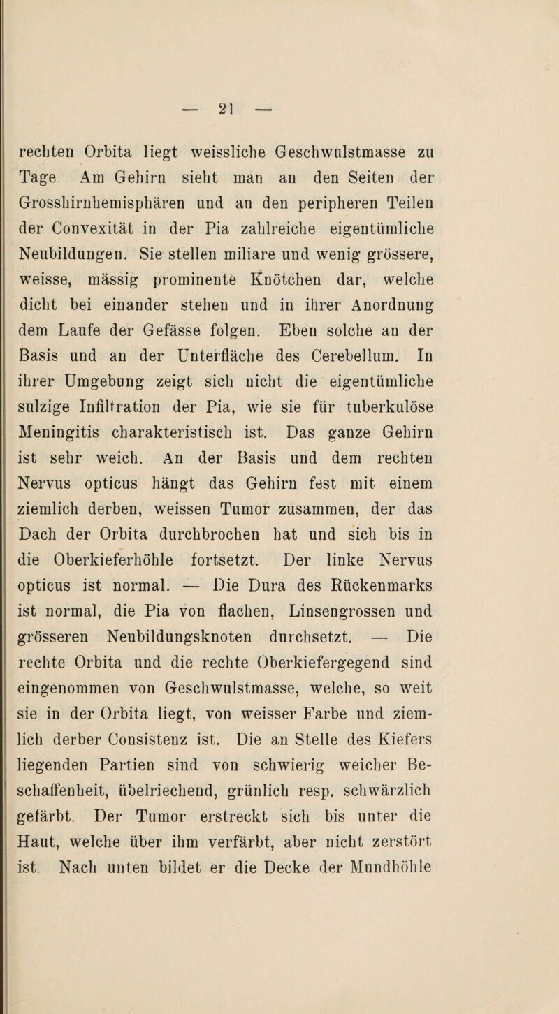 rechten Orbita liegt weissliche Geschwulstmasse zu Tage Am Gehirn sieht man an den Seiten der Grosshirnhemisphären und an den peripheren Teilen der Convexität in der Pia zahlreiche eigentümliche Neubildungen. Sie stellen miliare und wenig grössere, weisse, massig prominente Knötchen dar, welche dicht bei einander stehen und in ihrer Anordnung dem Laufe der Gefässe folgen. Eben solche an der Basis und an der Unterfläche des Cerebellum. In ihrer Umgebung zeigt sich nicht die eigentümliche sulzige Infiltration der Pia, wie sie für tuberkulöse Meningitis charakteristisch ist. Das ganze Gehirn ist sehr weich. An der Basis und dem rechten Nervus opticus hängt das Gehirn fest mit einem ziemlich derben, weissen Tumor zusammen, der das Dach der Orbita durchbrochen hat und sich bis in die Oberkieferhöhle fortsetzt. Der linke Nervus opticus ist normal. — Die Dura des Rückenmarks ist normal, die Pia von flachen, Linsengrossen und grösseren Neubildungsknoten durchsetzt. — Die rechte Orbita und die rechte Oberkiefergegend sind eingenommen von Geschwulstmasse, welche, so weit sie in der Orbita liegt, von weisser Farbe und ziem¬ lich derber Consistenz ist. Die an Stelle des Kiefers liegenden Partien sind von schwierig weicher Be¬ schaffenheit, übelriechend, grünlich resp. schwärzlich gefärbt. Der Tumor erstreckt sich bis unter die Haut, welche über ihm verfärbt, aber nicht zerstört ist. Nach unten bildet er die Decke der Mundhöhle