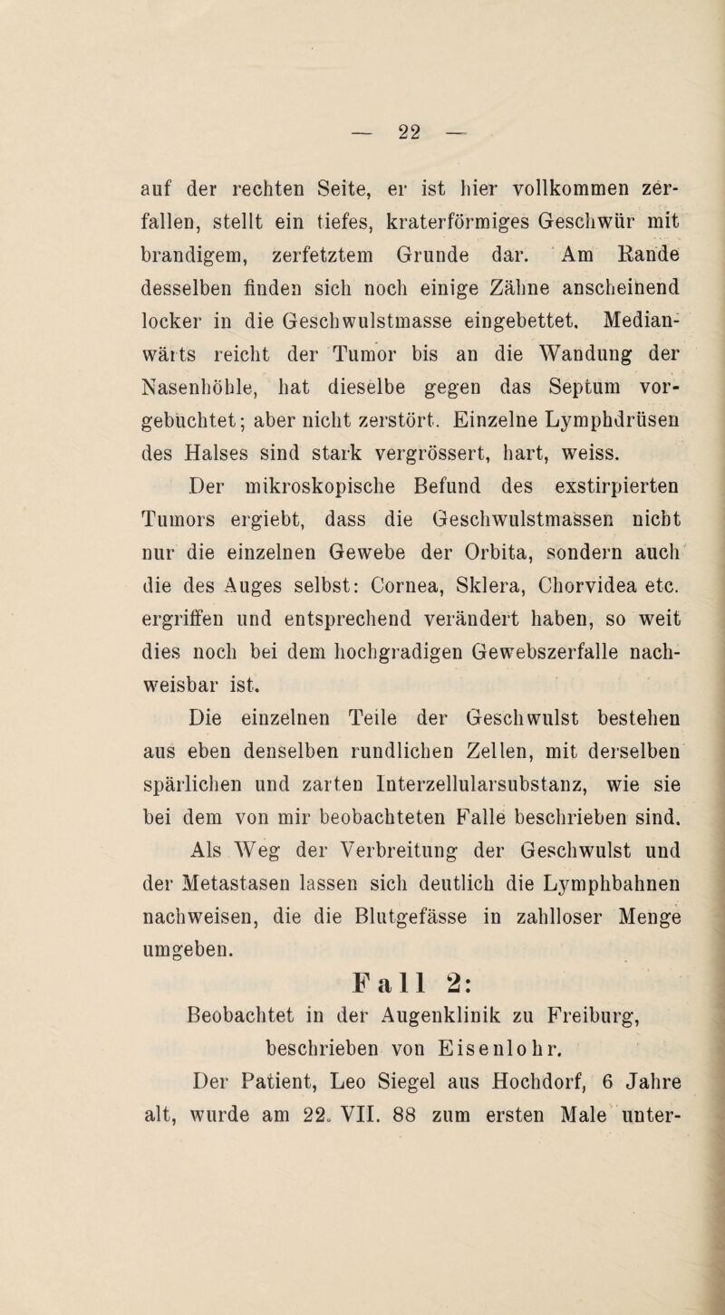 auf der rechten Seite, er ist hier vollkommen zer¬ fallen, stellt ein tiefes, kraterförmiges Geschwür mit brandigem, zerfetztem Grunde dar. Am Rande desselben finden sich noch einige Zähne anscheinend locker in die Geschwulstmasse eingebettet, Median- wärts reicht der Tumor bis an die Wandung der Nasenhöhle, hat dieselbe gegen das Septum vor¬ gebuchtet; aber nicht zerstört. Einzelne Lymphdrüsen des Halses sind stark vergrössert, hart, weiss. Der mikroskopische Befund des exstirpierten Tumors ergiebt, dass die Geschwulstmassen nicht nur die einzelnen Gewebe der Orbita, sondern auch die des Auges selbst: Cornea, Sklera, Chorvidea etc. ergriffen und entsprechend verändert haben, so wreit dies noch bei dem hochgradigen Gewebszerfälle nach¬ weisbar ist. Die einzelnen Teile der Geschwulst bestehen aus eben denselben rundlichen Zellen, mit derselben spärlichen und zarten Interzellularsubstanz, wie sie bei dem von mir beobachteten Falle beschrieben sind. Als Weg der Verbreitung der Geschwulst und der Metastasen lassen sich deutlich die Lymphbahnen nachweisen, die die Blutgefässe in zahlloser Menge umgeben. Fall 2: Beobachtet in der Augenklinik zu Freiburg, beschrieben von Eisenlohr. Der Patient, Leo Siegel aus Hochdorf, 6 Jahre alt, wurde am 22„ VII. 88 zum ersten Male unter-