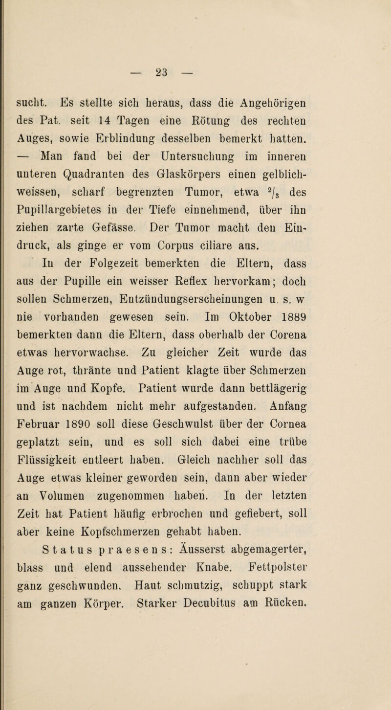 sucht. Es stellte sich heraus, dass die Angehörigen des Pat. seit 14 Tagen eine Rötung des rechten Auges, sowie Erblindung desselben bemerkt hatten. — Man fand bei der Untersuchung im inneren unteren Quadranten des Glaskörpers einen gelblich- weissen, scharf begrenzten Tumor, etwa 2/s des Pupillargebietes in der Tiefe einnehmend, über ihn ziehen zarte Gefässe. Der Tumor macht den Ein¬ druck, als ginge er vom Corpus ciliare aus. In der Folgezeit bemerkten die Eltern, dass aus der Pupille ein weisser Reflex hervorkam; doch sollen Schmerzen, Entzündungserscheinungen u. s. w nie vorhanden gewesen sein. Im Oktober 1889 bemerkten dann die Eltern, dass oberhalb der Corena etwas hervorwachse. Zu gleicher Zeit wurde das Auge rot, thränte und Patient klagte über Schmerzen im Auge und Kopfe. Patient wurde dann bettlägerig und ist nachdem nicht mehr aufgestanden. Anfang Februar 1890 soll diese Geschwulst über der Cornea geplatzt sein, und es soll sich dabei eine trübe Flüssigkeit entleert haben. Gleich nachher soll das Auge etwas kleiner geworden sein, dann aber wieder an Volumen zugenommen haben. In der letzten Zeit hat Patient häufig erbrochen und gefiebert, soll aber keine Kopfschmerzen gehabt haben. Status praesens: Äusserst abgemagerter, blass und elend aussehender Knabe. Fettpolster ganz geschwunden. Haut schmutzig, schuppt stark am ganzen Körper. Starker Decubitus am Rücken, i