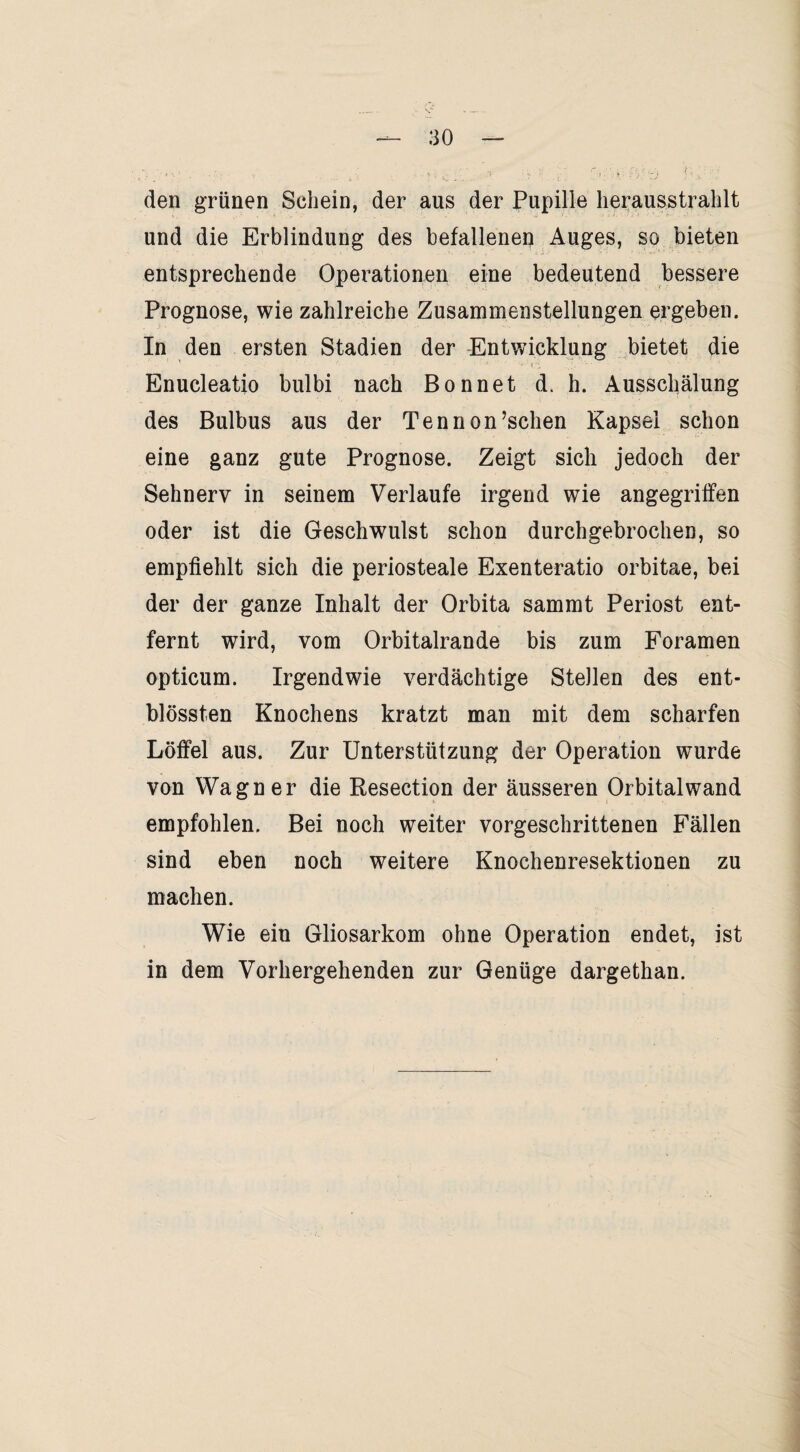 den grünen Schein, der aus der Pupille herausstrahlt und die Erblindung des befallenen Auges, so bieten entsprechende Operationen eine bedeutend bessere Prognose, wie zahlreiche Zusammenstellungen ergeben. In den ersten Stadien der Entwicklung bietet die Enucleatio bulbi nach Bonnet d. h. Ausschälung des Bulbus aus der Tennon’schen Kapsel schon eine ganz gute Prognose. Zeigt sich jedoch der Sehnerv in seinem Verlaufe irgend wie angegriffen oder ist die Geschwulst schon durchgebrochen, so empfiehlt sich die periosteale Exenteratio orbitae, bei der der ganze Inhalt der Orbita sammt Periost ent¬ fernt wird, vom Orbitalrande bis zum Foramen opticum. Irgendwie verdächtige Stellen des ent- blössten Knochens kratzt man mit dem scharfen Löffel aus. Zur Unterstützung der Operation wurde von Wagner die Resection der äusseren Orbitalwand empfohlen. Bei noch weiter vorgeschrittenen Fällen sind eben noch weitere Knochenresektionen zu machen. Wie ein Gliosarkom ohne Operation endet, ist in dem Vorhergehenden zur Genüge dargethan.