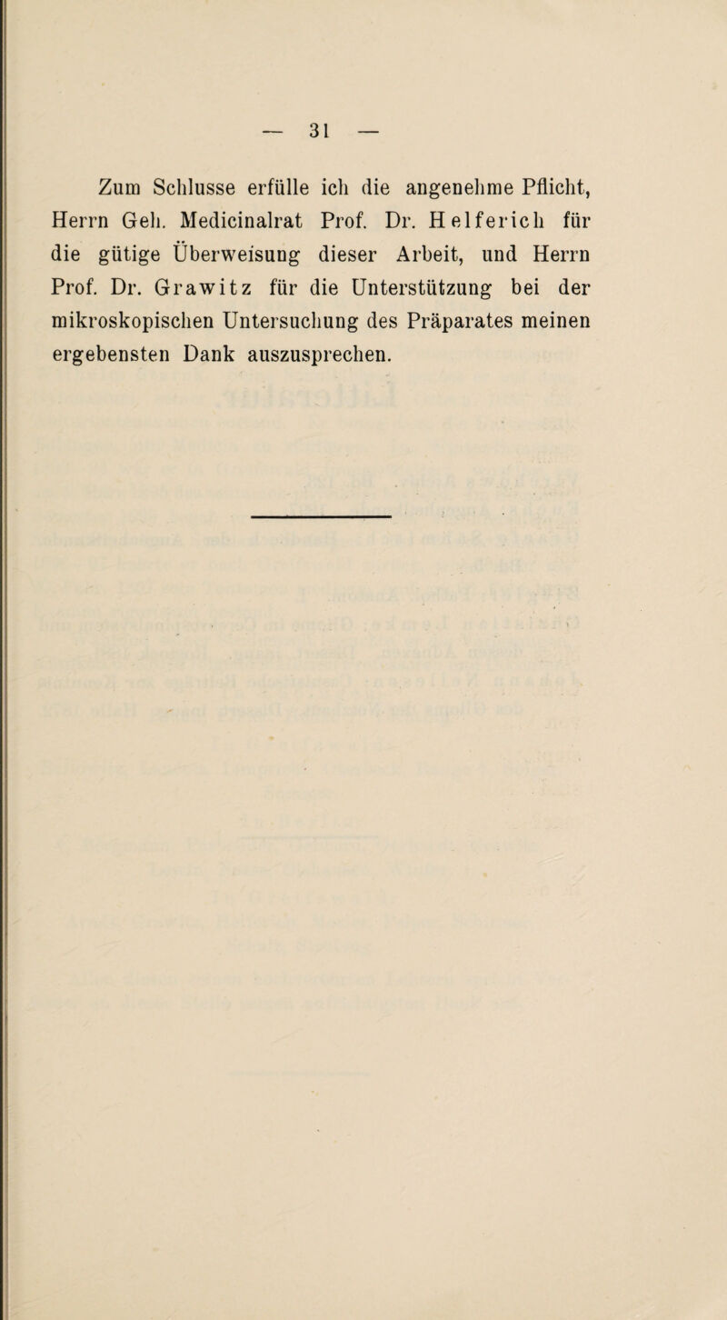 Zum Schlüsse erfülle ich die angenehme Pflicht, Herrn Geh. Medicinalrat Prof. Dr. Helfer ich für die gütige Überweisung dieser Arbeit, und Herrn Prof. Dr. Grawitz für die Unterstützung bei der mikroskopischen Untersuchung des Präparates meinen ergebensten Dank auszusprechen.