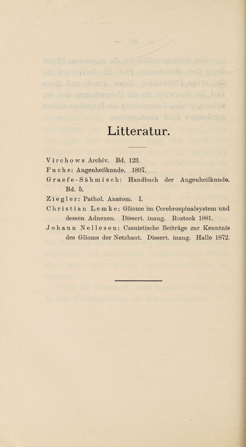 Litteratur. Virchows Archiv. Bd. 123. Fuchs: Augenheilkunde. 1897. Graefe-Sähmisch: Handbuch der Augenheilkunde. Bd. 5. Ziegler: Pathol. Anatom. I. Christian Lemke; Gliome im Cerebrospinalsystem und dessen Adnexen. Dissert. inaug. Rostock 1881. Johann Nellesen: Casuistische Beiträge zur Kenntnis des Glioms der Netzhaut. Dissert. inaus:. Halle 1872.