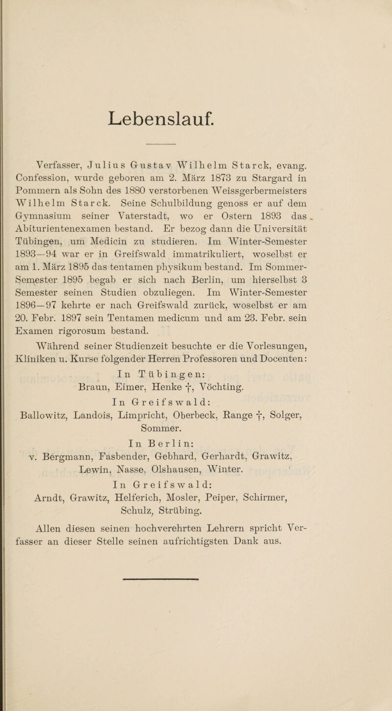 Lebenslauf. Verfasser, Julius Gustav Wilhelm Starck, evang. Confession, wurde geboren am 2. März 1873 zu Stargard in Pommern als Sohn des 1880 verstorbenen Weissgerbermeisters Wilhelm Starck. Seine Schulbildung genoss er auf dem Gymnasium seiner Vaterstadt, wo er Ostern 1893 das ^ Abiturientenexamen bestand. Er bezog dann die Universität Tübingen, um Medicin zu studieren. Im Winter-Semester 1893—94 war er in Greifswald immatrikuliert, woselbst er am 1. März 1895 das tentamen physikum bestand. Im Sommer- Semester 1895 begab er sich nach Berlin, um hierselbst 3 Semester seinen Studien obzuliegen. Im Winter-Semester 1896—97 kehrte er nach Greifswald zurück, woselbst er am 20. Febr. 1897 sein Tentamen medicum und am 23. Febr. sein Examen rigorosum bestand. Während seiner Studienzeit besuchte er die Vorlesungen, Kliniken u. Kurse folgender Herren Professoren und Docenten: In Tübingen: Braun, Eimer, Henke y, Vöchting. In Greifswald: Ballowitz, Landois, Limpricht, Oberbeck, Bange y, Solger, Sommer. In Berlin: v. Bergmann, Fasbender, Gebhard, Gerhardt, Grawitz, Lewin, Nasse. Olshausen, Winter. In Greifswald: Arndt, Grawitz, Helferich, Mosler, Peiper, Schirmer, Schulz, Strübing. Allen diesen seinen hochverehrten Lehrern spricht Ver¬ fasser an dieser Stelle seinen aufrichtigsten Dank aus.