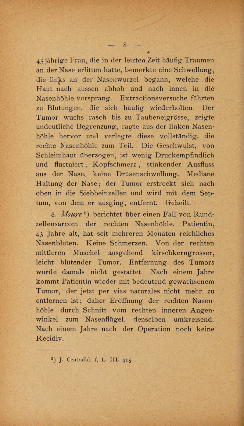 an der Nase erlitten hatte, bemerkte eine Schwellung, die links an der Nasenwurzel begann, welche die Haut nach aussen abhob und nach innen in die Nasenhöhle vorsprang. Extractionsversuche führten zu Blutungen, die sich häufig wiederholten. Der Tumor wuchs rasch bis zu Taubeneigrösse, zeigte undeutliche Begrenzung, ragte aus der linken Nasen¬ höhle hervor und verlegte diese vollständig, die rechte Nasenhöhle zum Teil. Die Geschwulst, von Schleimhaut überzogen, ist wenig Druckempfindlich und fluctuiert, Kopfschmerz, stinkender Ausfluss aus der Nase, keine Drüsenschwellung. Mediane Haltung der Nase; der Tumor erstreckt sich nach oben in die Siebbeinzellen und wird mit dem Sep¬ tum, von dem er ausging, entfernt. Geheilt. 8. Moure 0 berichtet über einen Fall von Rund- zellensarcom der rechten Nasenhöhle. Patientin, 43 Jahre alt, hat seit mehreren Monaten reichliches Nasenbluten. Keine Schmerzen. Von der rechten mittleren Muschel ausgehend kirschkerngrosser, leicht blutender Tumor. Entfernung des Tumors wurde damals nicht gestattet. Nach einem Jahre kommt Patientin wieder mit bedeutend gewachsenem Tumor, der jetzt per vias naturales nicht mehr zu entfernen ist; daher Eröffnung der rechten Nasen¬ höhle durch Schnitt vom rechten inneren Augen¬ winkel zum Nasenflügel, denselben umkreisend. Nach einem Jahre nach der Operation noch keine Recidiv.