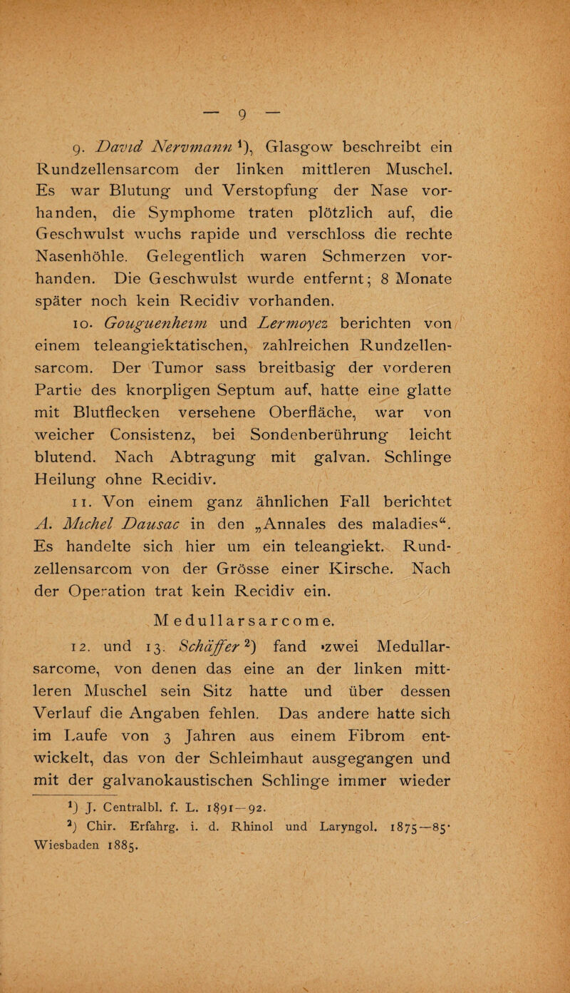 Rundzellensarcom der linken mittleren Muschel. Es war Blutung und Verstopfung der Nase vor¬ handen, die Symphonie traten plötzlich auf, die Geschwulst wuchs rapide und verschloss die rechte Nasenhöhle. Gelegentlich waren Schmerzen vor¬ handen. Die Geschwulst wurde entfernt; 8 Monate später noch kein Recidiv vorhanden. 10. Göuguenheim und Lermoyez berichten von einem teleangiektatischen, zahlreichen Rundzellen¬ sarcom. Der Tumor sass breitbasig der vorderen Partie des knorpligen Septum auf, hatte eine glatte mit Blutflecken versehene Oberfläche, war von weicher Consistenz, bei Sondenberührung leicht blutend. Nach Abtragung mit galvan. Schlinge Heilung ohne Recidiv. 11. Von einem ganz ähnlichen Fall berichtet A. Michel Dausac in den „Annales des maladies44. Es handelte sich hier um ein teleangiekt. Rund¬ zellensarcom von der Grösse einer Kirsche. Nach der Operation trat kein Recidiv ein. M edullarsarcome. 12. und 13. Schaffer1') fand »zwei Medullar- sarcome, von denen das eine an der linken mitt¬ leren Muschel sein Sitz hatte und über dessen Verlauf die Angaben fehlen. Das andere hatte sich im Laufe von 3 Jahren aus einem Fibrom ent¬ wickelt, das von der Schleimhaut ausgegangen und mit der galvanokaustischen Schlinge immer wieder 1) J. Centralbl. f. L. 1891—92. Chir. Erfahrg. i. d. Rhinol und Laryngol. 1875—85* Wiesbaden 1885.