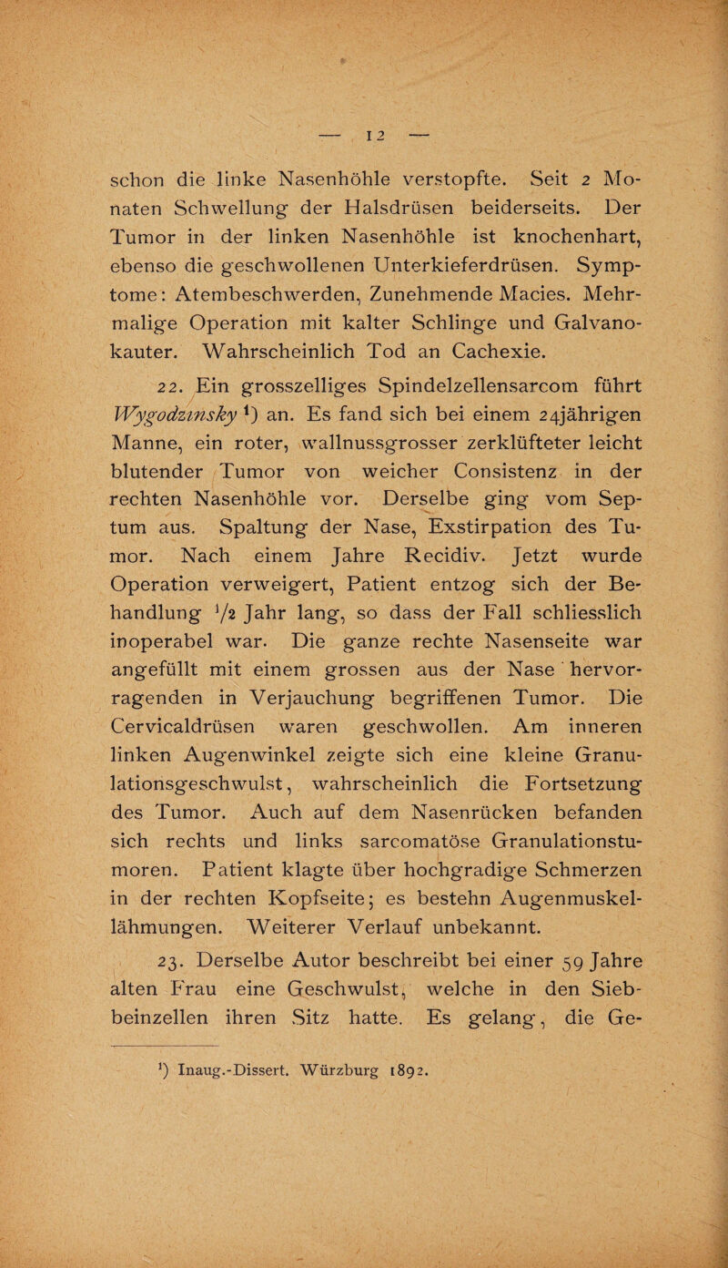 naten Schwellung der Halsdrüsen beiderseits. Der Tumor in der linken Nasenhöhle ist knochenhart, ebenso die geschwollenen Unterkieferdrüsen. Symp¬ tome : Atembeschwerden, Zunehmende Macies. Mehr¬ malige Operation mit kalter Schlinge und Galvano¬ kauter. Wahrscheinlich Tod an Cachexie. 22. Ein grosszeiliges Spindelzellensarcom führt Wygodzmsky 1) an. Es fand sich bei einem 24jährigen Manne, ein roter, wallnussgrosser zerklüfteter leicht blutender Tumor von weicher Consistenz in der rechten Nasenhöhle vor. Derselbe ging vom Sep¬ tum aus. Spaltung der Nase, Exstirpation des Tu¬ mor. Nach einem Jahre Recidiv. Jetzt wurde Operation verweigert, Patient entzog sich der Be¬ handlung Y2 Jahr lang, so dass der Fall schliesslich inoperabel war. Die ganze rechte Nasenseite war angefüllt mit einem grossen aus der Nase hervor¬ ragenden in Verjauchung begriffenen Tumor. Die Cervicaldrüsen waren geschwollen. Am inneren linken Augenwinkel zeigte sich eine kleine Granu¬ lationsgeschwulst, wahrscheinlich die Fortsetzung des Tumor. Auch auf dem Nasenrücken befanden sich rechts und links sarcomatöse Granulationstu¬ moren. Patient klagte über hochgradige Schmerzen in der rechten Kopfseite; es bestehn Augenmuskel¬ lähmungen. Weiterer Verlauf unbekannt. 23. Derselbe Autor beschreibt bei einer 59 Jahre alten Frau eine Geschwulst^ welche in den Sieb¬ beinzellen ihren Sitz hatte. Es gelang, die Ge- *) Inaug.-Dissert. Würzburg [892.