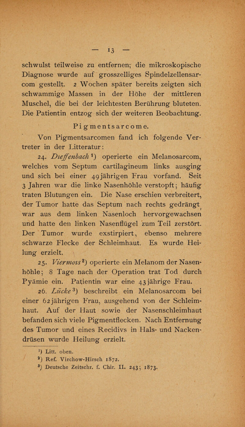 schwulst teilweise zu entfernen; die mikroskopische Diagnose wurde auf grosszeiliges Spindelzellensar- com gestellt. 2 Wochen später bereits zeigten sich schwammige Massen in der Höhe der mittleren Muschel, die bei der leichtesten Berührung bluteten. Die Patientin entzog sich der weiteren Beobachtung. Pigmentsarcome. Von Pigmentsarcomen fand ich folgende Ver¬ treter in der Litteratur: 24. Dieffenbach*) operierte ein Melanosarcom, welches vom Septum cartilagineum links ausging und sich bei einer 49jährigen Frau vorfand. Seit 3 Jahren war die linke Nasenhöhle verstopft; häufig traten Blutungen ein. Die Nase erschien verbreitert, der Tumor hatte das Septum nach rechts gedrängt war aus dem linken Nasenloch hervorgewachsen und hatte den linken Nasenflügel zum Teil zerstört. Der Tumor wurde exstirpiert, ebenso mehrere schwarze Flecke der Schleimhaut. Es wurde Hei¬ lung erzielt. 25. Viermois * 2) operierte ein Melanom der Nasen¬ höhle; 8 Tage nach der Operation trat Tod durch Pyämie ein. Patientin war eine 43 jährige Frau. 26. Lücke3) beschreibt ein Melanosarcom bei einer 62 jährigen Frau, ausgehend von der Schleim¬ haut. Auf der Haut sowie der Nasenschleimhaut befanden sich viele Pigmentflecken. Nach Entfernung des Tumor und eines Recidivs in Flaks- und Nacken¬ drüsen wurde Heilung erzielt. 9 Litt. oben. a) Ref. Virchow-Hirsch 1872. 3) Deutsche Zeitschr. f. Chir. II. 243; 1873.