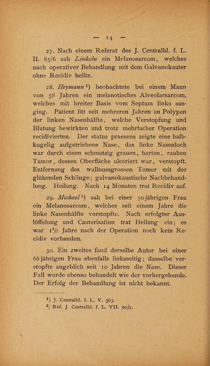 27. Nach einem Referat des J. Centralbl. f. L. II. 85/6 sah Linkoln ein Melanosarcom, welches nach operativer Behandlung mit dem Galvanokauter ohne Recidiv heilte. 28. Hey mann*) beobachtete bei einem Mann von 58 Jahren ein melanotisches Alveolarsarcom, welches mit breiter Basis vom Septum links aus- ging. Patient litt seit mehreren Jahren an Polypen der linken Nasenhälfte, welche Verstopfung und Blutung bewirkten und trotz mehrfacher Operation recidivierten. Der Status praesens zeigte eine halb¬ kugelig aufgetriebene Nase, das linke Nasenloch war durch einen schmutzig grauen, harten, rauhen Tumor, dessen Oberfläche ulceriert war, verstopft. Entfernung des wallnussgrossen Tumor mit der glühenden Schlinge; galvanokaustische Nachbehand¬ lung. Heilung. Nach 14 Monaten trat Recidiv auf. 29. Michael* 2) sah bei einer 50jährigen Frau ein Melanosarcom, welches seit einem Jahre die linke Nasenhälfte vorstopfte. Nach erfolgter Aus¬ löffelung und Cauterisation trat Heilung ein; es war P/2 Jahre nach der Operation noch kein Re¬ cidiv vorhanden. 30. Ein zweites fand derselbe Autor bei einer 68 jährigen Frau ebenfalls linksseitig; dasselbe ver¬ stopfte angeblich seit 10 Jahren die Nase. Dieser Fall wurde ebenso behandelt wie der vorhergehende. Der Erfolg der Behandlung ist nicht bekannt. *) J. Centralbl. f. L. V. 363.