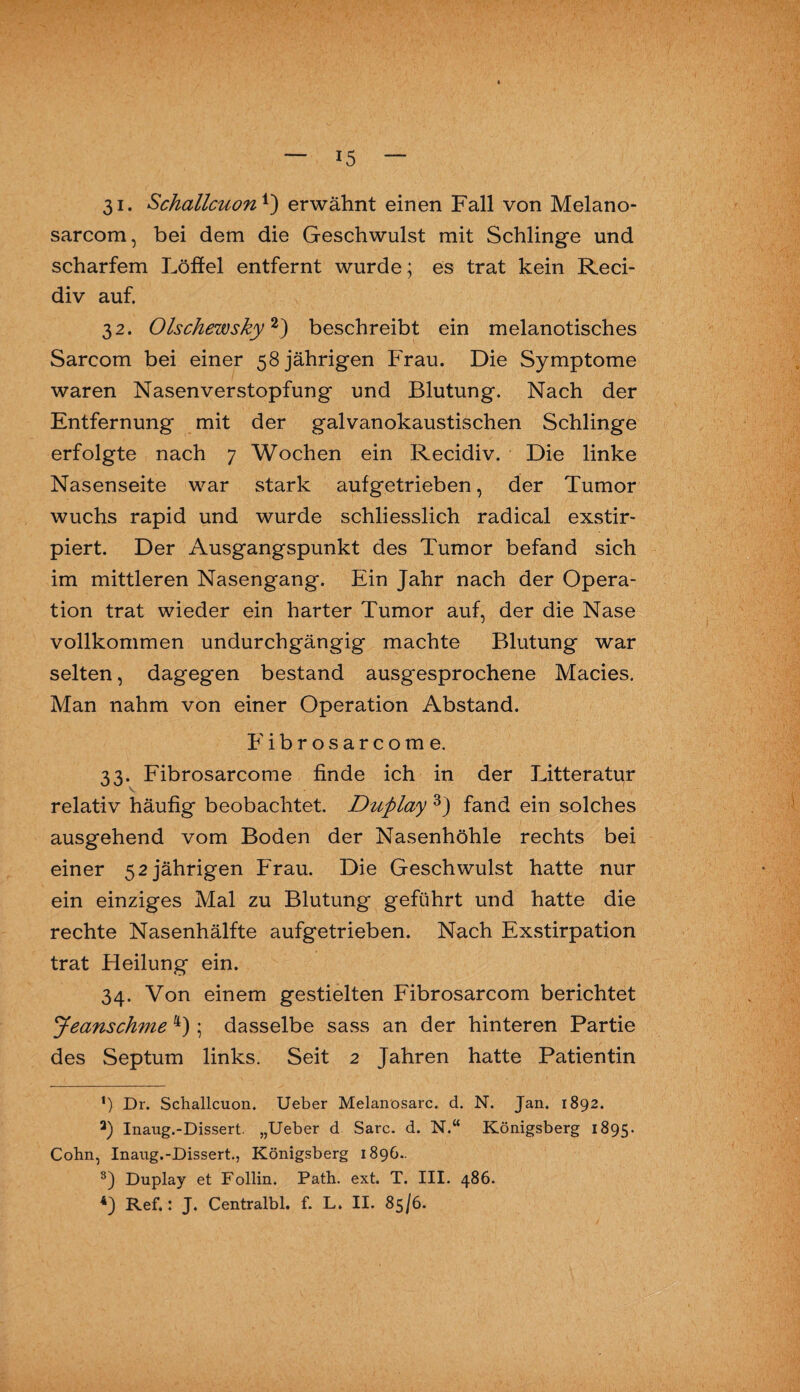 31. Schallcuon*) erwähnt einen Fall von Melano- sarcom, bei dem die Geschwulst mit Schlinge und scharfem Löffel entfernt wurde; es trat kein Reci- div auf. 3 2. Olschewsky* 2) beschreibt ein melanotisches Sarcom bei einer 58 jährigen Frau. Die Symptome waren Nasenverstopfung und Blutung. Nach der Entfernung mit der galvanokaustischen Schlinge erfolgte nach 7 Wochen ein Recidiv. Die linke Nasenseite war stark aufgetrieben, der Tumor wuchs rapid und wurde schliesslich radical exstir- piert. Der Ausgangspunkt des Tumor befand sich im mittleren Nasengang. Ein Jahr nach der Opera¬ tion trat wieder ein harter Tumor auf, der die Nase vollkommen undurchgängig machte Blutung war selten, dagegen bestand ausgesprochene Macies. Man nahm von einer Operation Abstand. Fibrosarcome. 33. Fibrosarcome finde ich in der Litteratur relativ häufig beobachtet. Dviplay 3) fand ein solches ausgehend vom Boden der Nasenhöhle rechts bei einer 52 jährigen Frau. Die Geschwulst hatte nur ein einziges Mal zu Blutung geführt und hatte die rechte Nasenhälfte aufgetrieben. Nach Exstirpation trat Heilung ein. 34. Von einem gestielten Fibrosarcom berichtet Jeanschme 4); dasselbe sass an der hinteren Partie des Septum links. Seit 2 Jahren hatte Patientin ’) Dr. Schallcuon. Ueber Melanosarc. d. N. Jan. 1892. a) Inaug.-Dissert. „Ueber d Sarc. d. N.“ Königsberg 1895. Cohn, Inaug.-Dissert., Königsberg 1896.. 3) Duplay et Follin. Path. ext. T. III. 486. 4) Ref.: J. Centralbl. f. L. II. 85/6.