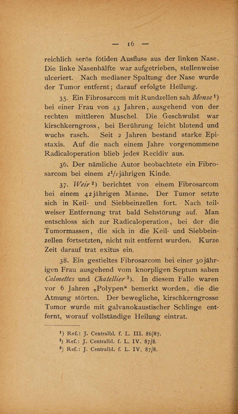 I — 16 — reichlich serös fötiden Ausfluss aus der linken Nase. Die linke Nasenhälfte war aufgetrieben, stellenweise ulceriert. Nach medianer Spaltung der Nase wurde der Tumor entfernt; darauf erfolgte Heilung. 35. Ein Fibrosarcom mit Rundzellen sah Monse1) bei einer Frau von 43 Jahren, ausgehend von der rechten mittleren Muschel. Die Geschwulst war kirschkerngross, bei Berührung leicht blutend und wuchs rasch. Seit 2 Jahren bestand starke Epi- staxis. Auf die nach einem Jahre vorgenommene Radicaloperation blieb jedes Recidiv aus. 36. Der nämliche Autor beobachtete ein Fibro¬ sarcom bei einem 2x/i jährigen Kinde. 37. Weir2) berichtet von einem Fibrosarcom bei einem 42jährigen Manne. Der Tumor setzte sich in Keil- und Siebbeinzellen fort. Nach teil¬ weiser Entfernung trat bald Sehstörung auf. Man entschloss sich zur Radicaloperation, bei der die Tumormassen, die sich in die Keil- und Siebbein¬ zellen fortsetzten, nicht mit entfernt wurden. Kurze Zeit darauf trat exitus ein. 38. Ein gestieltes Fibrosarcom bei einer 3ojähr- igen Frau ausgehend vom knorpligen Septum sahen Calmettes und Chatellier3). In diesem Falle waren vor 6 Jahren „Polypen“ bemerkt worden, die die Atmung störten. Der bewegliche, kirschkerngrosse Tumor wurde mit galvanokaustischer Schlinge ent¬ fernt, worauf vollständige Heilung eintrat. 1) Ref.: J. Centralbl. f. L. III. 86/87. a) Ref.: J. Centralbl. f. L. IV. 87/8.