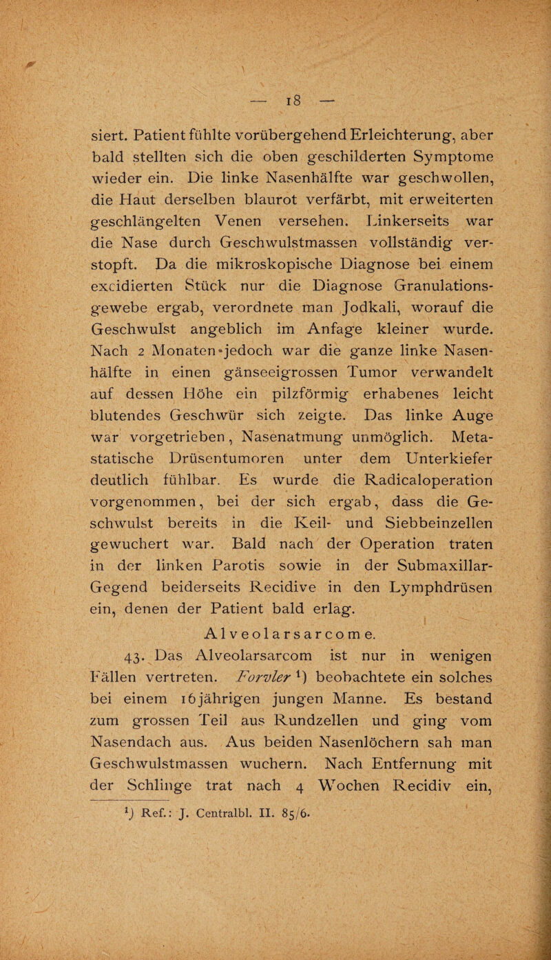 siert. Patient fühlte vorübergehend Erleichterung, aber bald stellten sich die oben geschilderten Symptome wieder ein. Die linke Nasenhälfte war geschwollen, die Haut derselben blaurot verfärbt, mit erweiterten geschlängelten Venen versehen. Linkerseits war die Nase durch Geschwulstmassen vollständig ver¬ stopft. Da die mikroskopische Diagnose bei einem excidierten Stück nur die Diagnose Granulations¬ gewebe ergab, verordnete man Jodkali, worauf die Geschwulst angeblich im Anfage kleiner wurde. Nach 2 Monaten®jedoch war die ganze linke Nasen¬ hälfte in einen gänseeigrossen Tumor verwandelt auf dessen Höhe ein pilzförmig erhabenes leicht blutendes Geschwür sich zeigte. Das linke Auge war vorgetrieben , Nasenatmung unmöglich. Meta¬ statische Drüsentumoren unter dem Unterkiefer deutlich fühlbar. Es wurde die Radicaloperation vorgenommen, bei der sich ergab, dass die Ge¬ schwulst bereits in die Keil- und Siebbeinzellen gewuchert war. Bald nach der Operation traten in der linken Parotis sowie in der Submaxillar- Gegend beiderseits Recidive in den Lymphdrüsen ein, denen der Patient bald erlag. Alveolarsarcome. 43. Das Alveolarsarcom ist nur in wenigen Fällen vertreten. Forvler 1) beobachtete ein solches bei einem 16jährigen jungen Manne. Es bestand zum grossen Teil aus Rundzellen und ging vom Nasendach aus. Aus beiden Nasenlöchern sah man Geschwulstmassen wuchern. Nach Entfernung mit der Schlinge trat nach 4 Wochen Recidiv ein,