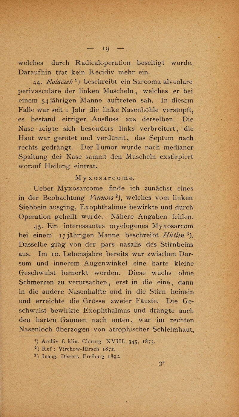 welches durch Radicaloperation beseitigt wurde. Daraufhin trat kein Recidiv mehr ein. 44. Rolaczekx) beschreibt ein Sarcoma alveolare perivasculare der linken Muscheln , welches er bei einem 54jährigen Manne auftreten sah. In diesem Falle war seit 1 Jahr die linke Nasenhöhle verstopft, es bestand eitriger Ausfluss aus derselben. Die Nase zeigte sich besonders links verbreitert, die Haut war gerötet und verdünnt, das Septum nach rechts gedrängt. Der Tumor wurde nach medianer Spaltung der Nase sammt den Muscheln exstirpiert worauf Heilung eintrat. Myxosarcome, Ueber Myxosarcome finde ich zunächst eines in der Beobachtung Vmnois2), welches vom linken Siebbein ausging, Exophthalmus bewirkte und durch Operation geheilt wurde. Nähere Angaben fehlen. 45. Ein interessantes myelogenes Myxosarcom bei einem 17 jährigen Manne beschreibt Hüthn 3J. Dasselbe ging von der pars nasalis des Stirnbeins aus. Im 10. Lebensjahre bereits war zwischen Dor- sum und innerem Augenwinkel eine harte kleine Geschwulst bemerkt worden. Diese wuchs ohne Schmerzen zu verursachen, erst in die eine, dann in die andere Nasenhälfte und in die Stirn heinein und erreichte die Grösse zweier Fäuste. Die Ge¬ schwulst bewirkte Exophthalmus und drängte auch den harten Gaumen nach unten, war im rechten Nasenloch überzogen von atrophischer Schleimhaut, *) Archiv f. klin. Chirurg. XVIII. 345, 1875. a) Ref.: Virchow-Hirsch 1872. *) Inaug. Dissert. Freiburg 1892. 2»