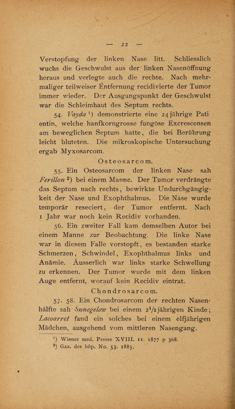 Verstopfung der linken Nase litt. Schliesslich wuchs die Geschwulst aus der linken Nasenöffnung heraus und verlegte auch die rechte. Nach mehr¬ maliger teilweiser Entfernung recidivierte der Tumor immer wieder. Der Ausgangspunkt der Geschwulst war die Schleimhaut des Septum rechts. 54. Vaydax) demonstrierte eine 24jährige Pati¬ entin, welche hanfkorngrosse fungöse Excrescensen am beweglichen Septum hatte, die bei Berührung leicht bluteten. Die mikroskopische Untersuchung ergab Myxosarcom. Osteos arcom. 55. Ein Osteosarcom der linken Nase sah Ferillon * 2) bei einem Manne. Der Tumor verdrängte das Septum nach rechts, bewirkte Undurchgängig¬ keit der Nase und Exophthalmus. Die Nase wurde temporär reseciert, der Tumor entfernt. Nach 1 Jahr war noch kein Recidiv vorhanden. 56. Ein zweiter Fall kam demselben Autor bei einem Manne zur Beobachtung. Die linke Nase war in diesem Falle vorstopft, es bestanden starke Schmerzen, Schwindel, Exophthalmus links und Anämie. Äusserlich war links starke Schwellung zu erkennen. Der Tumor wurde mit dem linken Auge entfernt, worauf kein Recidiv eintrat. Chondros arcom. 57. 58. Ein Chondrosarcom der rechten Nasen¬ hälfte sah Snnegelow bei einem 2V2jährigen Kinde; Lacoarret fand ein solches bei einem elfjährigen Mädchen, ausgehend vom mittleren Nasengang. Wiener med. Presse XVIII. 11. 1877 p 368. 2) Gaz. des liöp. No. 53. 1885. 9