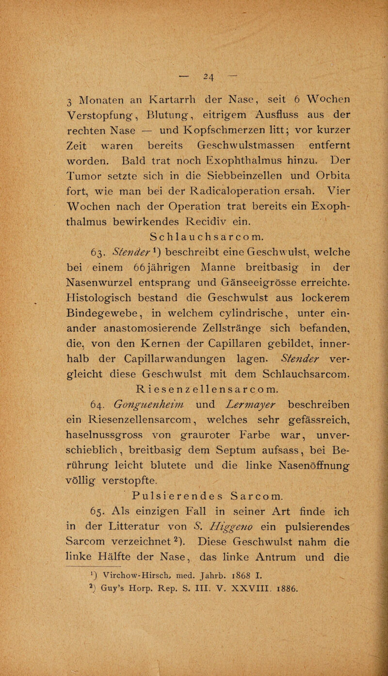 3 Monaten an Kartarrli der Nase, seit 6 Wochen Verstopfung, Blutung, eitrigem Ausfluss aus der rechten Nase — und Kopfschmerzen litt; vor kurzer Zeit waren bereits Geschwulstmassen entfernt worden. Bald trat noch Exophthalmus hinzu. Der Tumor setzte sich in die Siebbeinzellen und Orbita fort, wie man bei der Radicaloperation ersah. Vier Wochen nach der Operation trat bereits ein Exoph¬ thalmus bewirkendes Recidiv ein. Schlauchsarcom. 63. Steväer *) beschreibt eine Geschwulst, welche bei einem 66 jährigen Manne breitbasig in der Nasenwurzel entsprang und Gänseeigrösse erreichte. Histologisch bestand die Geschwulst aus lockerem Bindegewebe, in welchem cylindrische, unter ein¬ ander anastomosierende Zellstränge sich befanden, die, von den Kernen der Capillaren gebildet, inner¬ halb der Capillarw^andungen lagen. Stender ver¬ gleicht diese Geschwulst mit dem Schlauchsarcom. Riesenzellensarcom. 64. Gonguenheim und Lermayer beschreiben ein Riesenzellensarcom, welches sehr gefässreich, haselnussgross von grauroter Farbe war, unver¬ schieblich , breitbasig dem Septum aufsass, bei Be¬ rührung leicht blutete und die linke Nasenöffnung völlig verstopfte. Pulsierendes Sarcom. 65. Als einzigen Fall in seiner Art finde ich in der Litteratur von S. Higgeno ein pulsierendes Sarcom verzeichnet* 2). Diese Geschwulst nahm die linke Hälfte der Nase, das linke Antrum und die *) Virchow-Hirsch, med. Jahrb. 1868 I. 2) Guy’s Horp. Rep. S. III. V. XXVIII. 1886.