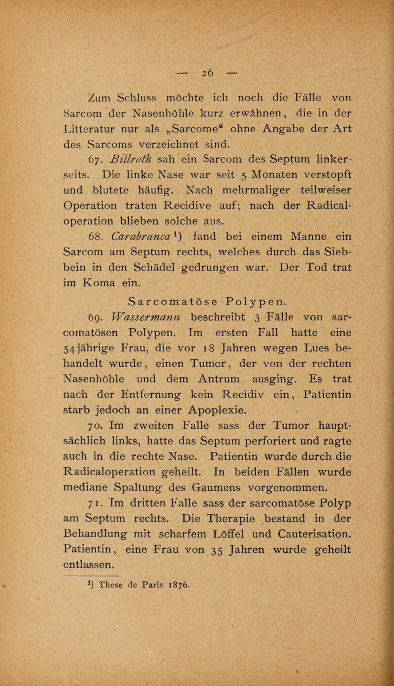 Zum Schluss möchte ich noch die Fälle von Sarcom der Nasenhöhle kurz erwähnen, die in der Litteratur nur als „Sarcome“ ohne Angabe der Art des Sarcoms verzeichnet sind. 67. Billroth sah ein Sarcom des Septum linker¬ seits. Die linke Nase war seit 5 Monaten verstopft und blutete häufig. Nach mehrmaliger teilweiser Operation traten Recidive auf; nach der Radical- operation blieben solche aus. 68. Carabranca*) fand bei einem Manne ein Sarcom am Septum rechts, welches durch das Sieb¬ bein in den Schädel gedrungen war. Der Tod trat im Koma ein. Sarcomatöse Polypen. 69. Wassermann beschreibt 3 Fälle von sar- comatösen Polypen. Im ersten Fall hatte eine 54 jährige Frau, die vor 18 Jahren wegen Lues be¬ handelt wurde, einen Tumor, der von der rechten Nasenhöhle und dem Antrum ausging. Es trat nach der Entfernung kein Recidiv ein, Patientin starb jedoch an einer Apoplexie. 70. Im zweiten Falle sass der Tumor haupt¬ sächlich links, hatte das Septum perforiert und ragte auch in die rechte Nase. Patientin wurde durch die Radicaloperation geheilt. In beiden Fällen wurde mediane Spaltung des Gaumens vorgenommen. 71. Im dritten Falle sass der sarcomatöse Polyp am Septum rechts. Die Therapie bestand in der Behandlung mit scharfem Löffel und Cauterisation. Patientin, eine Frau von 35 Jahren wurde geheilt entlassen.