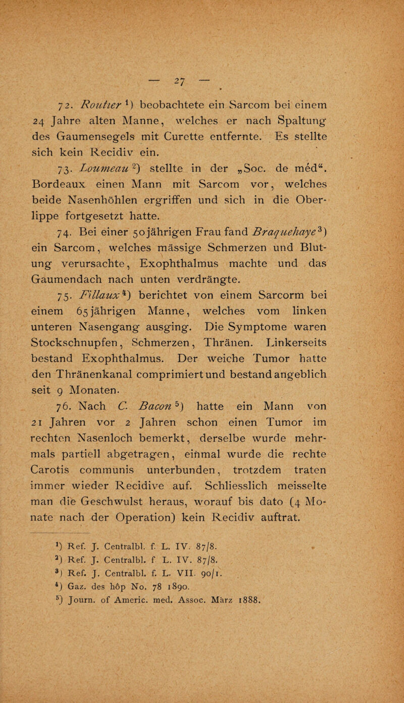 72. Kontier V) beobachtete ein Sarcom bei einem 24 Jahre alten Manne, welches er nach Spaltung des Gaumensegels mit Curette entfernte. Es stellte sich kein Recidiv ein. 73. Loumeau2) stellte in der „Soc. de med“. Bordeaux einen Mann mit Sarcom vor, welches beide Nasenhöhlen ergriffen und sich in die Ober¬ lippe fortgesetzt hatte. 74. Bei einer 50 jährigen Frau fand Braq-uehaye3) ein Sarcom, welches mässige Schmerzen und Blut¬ ung verursachte, Exophthalmus machte und das Gaumendach nach unten verdrängte. 75. Fillaux4) berichtet von einem Sarcorm bei einem 65 jährigen Manne, welches vom linken unteren Nasengang ausging. Die Symptome waren Stockschnupfen , Schmerzen , Thränen. Linkerseits bestand Exophthalmus. Der weiche Tumor hatte den Thränenkanal comprimiert und bestand angeblich seit 9 Monaten. 76. Nach C. Bacon 5) hatte ein Mann von 21 Jahren vor 2 Jahren schon einen Tumor im rechten Nasenloch bemerkt, derselbe wurde mehr¬ mals partiell abgetragen, einmal wurde die rechte Carotis communis unterbunden, trotzdem traten immer wieder Recidive auf. Schliesslich meisselte man die Geschwulst heraus, worauf bis dato (4 Mo¬ nate nach der Operation) kein Recidiv auftrat. *) Ref. J. Centralbl. f. L. IV. 87/8. 2) Ref. J. Centralbl. f L. IV. 87/8. 3) Ref. J. Centralbl. f. L. VII. 90/1. 4) Gaz. des hop No. 78 1890. 5) Journ. of Americ. med. Assoc. März 1888.