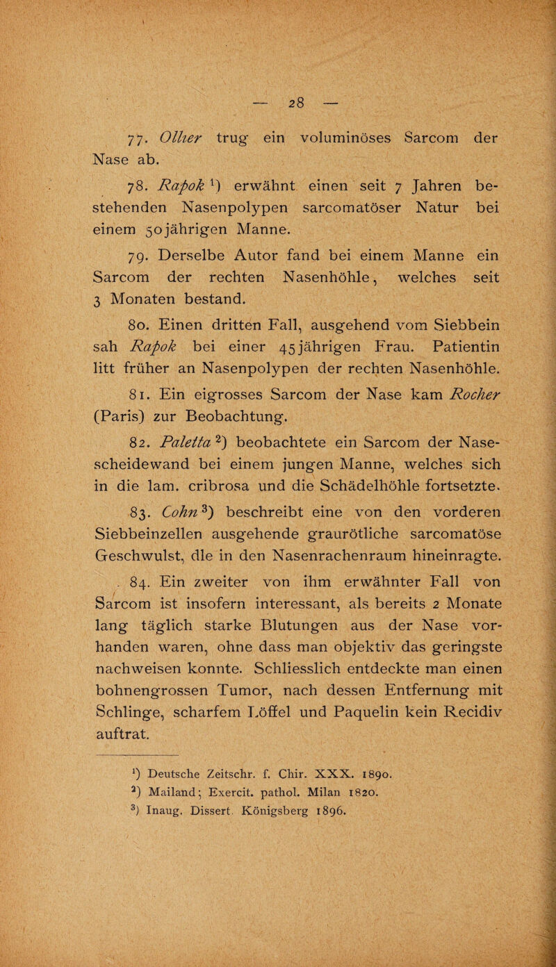 77- Ollier trug ein voluminöses Sarcom der Nase ab. 78. Rapok 1) erwähnt einen seit 7 Jahren be¬ stehenden Nasenpolypen sarcomatöser Natur bei einem 50jährigen Manne. 79. Derselbe Autor fand bei einem Manne ein Sarcom der rechten Nasenhöhle, welches seit 3 Monaten bestand. 80. Einen dritten Fall, ausgehend vom Siebbein sah Rapok bei einer 45 jährigen Frau. Patientin litt früher an Nasenpolypen der rechten Nasenhöhle. 81. Ein eigrosses Sarcom der Nase kam Rocher (Paris) zur Beobachtung. 82. Paletta 2) beobachtete ein Sarcom der Nase¬ scheidewand bei einem jungen Manne, welches sich in die lam. cribrosa und die Schädelhöhle fortsetzte. 83. Cohn3) beschreibt eine von den vorderen Siebbeinzellen ausgehende graurötliche sarcomatöse Geschwulst, die in den Nasenrachenraum hineinragte. . 84. Ein zweiter von ihm erwähnter Fall von / Sarcom ist insofern interessant, als bereits 2 Monate lang täglich starke Blutungen aus der Nase vor¬ handen waren, ohne dass man objektiv das geringste nachweisen konnte. Schliesslich entdeckte man einen bohnengrossen Tumor, nach dessen Entfernung mit Schlinge, scharfem Löffel und Paquelin kein Recidiv auftrat. *) Deutsche Zeitschr. f. Chir. XXX. 1890. 2) Mailand' Exercit. pathol. Milan 1820. 3) Inaug. Dissert. Königsberg 1896.