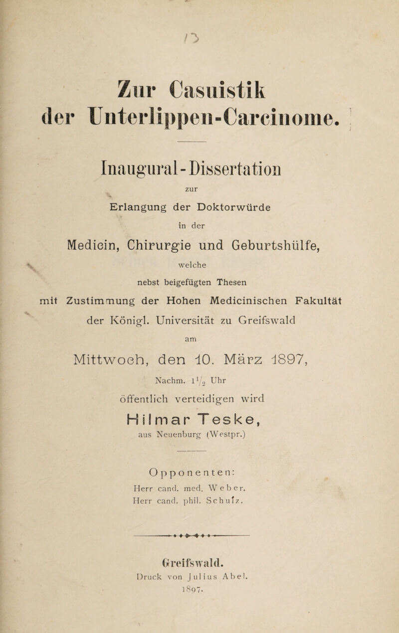 Zur Casuistik der ünterlippen-Carcinome. Inaugural - Dissertation zur Erlangung der Doktorwürde S ¥ in der Mediein, Chirurgie und Geburtshülfe, welche nebst beigefügten Thesen mit Zustimmung der Hohen Medicinischen Fakultät der Königl. Universität zu Greifswald am Mittwoch, den dO. März d897, Nachm, l1/^ Uhr öffentlich verteidigen wird Hilmar Teske, aus Neuenburg (Westpr.) Opponenten: Herr cand. med. Weber. Herr cand. phil. Schutz. , ♦ ♦• Greifswald. Druck von Julius Abel.