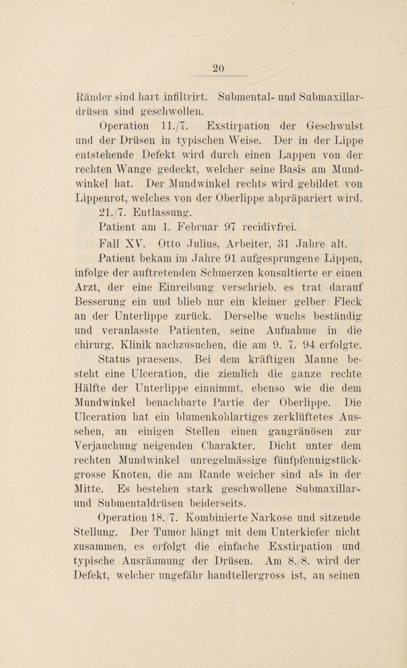 Ränder sind hart infiltrirt. Submental- und Submaxillar- drüsen sind geschwollen. Operation 11./7. Exstirpation der Geschwulst und der Drüsen in typischen Weise. Der in der Lippe entstehende Defekt wird durch einen Lappen von der rechten Wange gedeckt, welcher seine Basis am Mund¬ winkel hat. Der Mundwinkel rechts wird gebildet von Lippenrot, welches von der Oberlippe abpräpariert wird. 21./7. Entlassung. Patient am 1. Februar 97 recidivfrei. Fall XL. Otto Julius, Arbeiter, 31 Jahre alt. Patient bekam im Jahre 91 aufgesprungene Lippen, infolge der auftretenden Schmerzen konsultierte er einen Arzt, der eine Einreibung verschrieb, es trat darauf Besserung ein und blieb nur ein kleiner gelber Fleck an der Unterlippe zurück. Derselbe wuchs beständig und veranlasste Patienten, seine Aufnahme in die Chirurg. Klinik nachzusuchen, die am 9. 7. 94 erfolgte. Status praesens. Bei dem kräftigen Manne be¬ steht eine Ulceration, die ziemlich die ganze rechte Hälfte der Unterlippe einnimmt, ebenso wie die dem Mundwinkel benachbarte Partie der Oberlippe. Die Ulceration hat ein blumenkohlartiges zerklüftetes Aus¬ sehen, an einigen Stellen einen gangränösen zur Verjauchung neigenden Charakter. Dicht unter dem rechten Mundwinkel unregelmässige fünfpfennigstück¬ grosse Knoten, die am Rande weicher sind als in der Mitte. Es bestehen stark geschwollene Submaxillar- und Submentaldrüsen beiderseits. Operation 18. 7. Kombinierte Narkose und sitzende Stellung. Der Tumor hängt mit dem Unterkiefer nicht zusammen, es erfolgt die einfache Exstirpation und typische Ausräumung der Drüsen. Am 8./8. wird der Defekt, welcher ungefähr handtellergross ist, an seinen