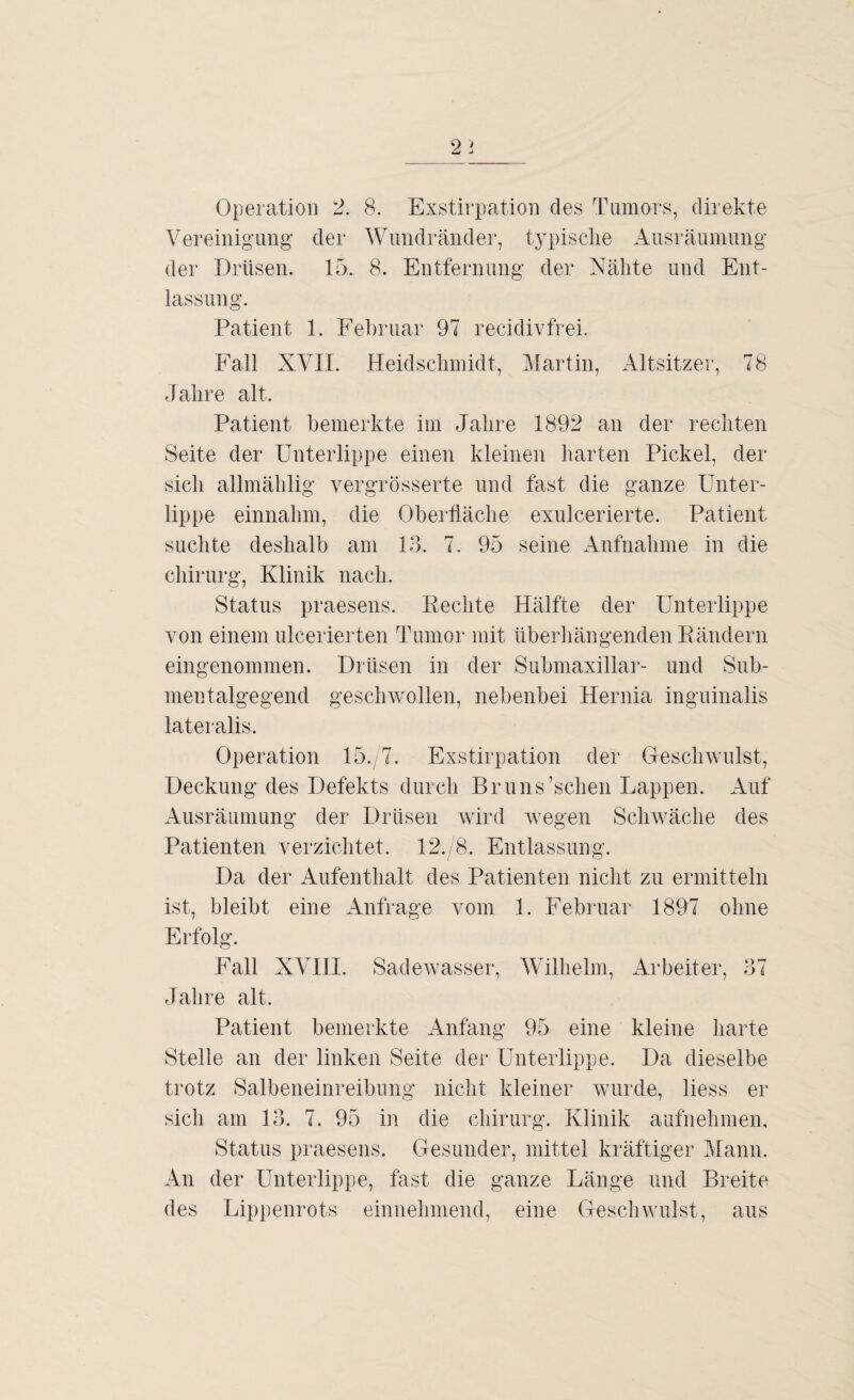 Vereinigung’ der Wundränder, typische Ausräumung der Drüsen. 15. 8. Entfernung der Nähte und Ent¬ lassung. Patient 1. Februar 97 recidivfrei. Fall XVII. Heidschmidt, Martin, Altsitzer, 78 Jahre alt. Patient bemerkte im Jahre 1892 an der rechten Seite der Unterlippe einen kleinen harten Pickel, der sich allmählig vergrösserte und fast die ganze Unter¬ lippe einnahm, die Oberfläche exulcerierte. Patient suchte deshalb am 13. 7. 95 seine Aufnahme in die Chirurg, Klinik nach. Status praesens. Rechte Hälfte der Unterlippe von einem ulcerierten Tumor mit überhängenden Rändern eingenommen. Drüsen in der Submaxillar- und Sub¬ mentalgegend geschwollen, nebenbei Hernia inguinalis lateralis. Operation 15., 7. Exstirpation der Geschwulst, Deckung des Defekts durch Bruns’schen Lappen. Auf Ausräumung der Drüsen wird wegen Schwäche des Patienten verzichtet. 12.,8. Entlassung. Da der Aufenthalt des Patienten nicht zu ermitteln ist, bleibt eine Anfrage vom 1. Februar 1897 ohne Erfolg. Fall XVIII. Sadewasser, Wilhelm, Arbeiter, 37 Jahre alt. Patient bemerkte Anfang 95 eine kleine harte Stelle an der linken Seite der Unterlippe. Da dieselbe trotz Salbeneinreibung nicht kleiner wurde, Hess er sich am 13. 7. 95 in die Chirurg. Klinik aufnehmen, Status praesens. Gesunder, mittel kräftiger Mann. An der Unterlippe, fast die ganze Länge und Breite des Lippenrots einnehmend, eine Geschwulst, aus