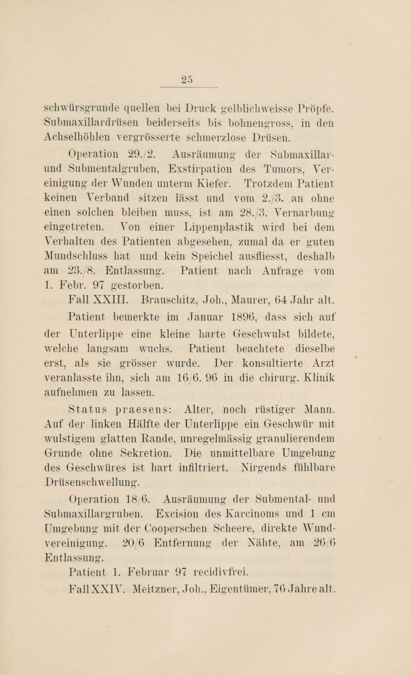 schwürsgrunde quellen bei Druck gelblichweisse Pröpfe. Submaxillardrüsen beiderseits bis bohnengross, in den Achselhöhlen vergrösserte schmerzlose Drüsen. Operation 29.Z2. Ausräumung der Submaxillar- und Submentalgruben, Exstirpation des Tumors, Ver¬ einigung der Wunden unterm Kiefer. Trotzdem Patient keinen Verband sitzen lässt und vom 2./3. an ohne einen solchen bleiben muss, ist am 28./3. Vernarbung eingetreten. Von einer Lippenplastik wird bei dem Verhalten des Patienten abgesehen, zumal da er guten Mundschluss hat und kein Speichel ausfliesst, deshalb am 23./8. Entlassung. Patient nach Anfrage vom 1. Febr. 97 gestorben. Fall XXIII. Brauschitz, Job., Maurer, 64 Jahr alt. Patient bemerkte im Januar 1896, dass sich auf der Unterlippe eine kleine harte Geschwulst bildete, welche langsam wuchs. Patient beachtete dieselbe erst, als sie grösser wurde. Der konsultierte Arzt veranlasste ihn, sich am 16/6. 96 in die Chirurg. Klinik aufnehmen zu lassen. Status praesens: Alter, noch rüstiger Mann. Auf der linken Hälfte der Unterlippe ein Geschwür mit wulstigem glatten Rande, unregelmässig granulierendem Grunde ohne Sekretion. Die unmittelbare Umgebung des Geschwüres ist hart infiltriert. Nirgends fühlbare Drüsenschwellung. Operation 18/6. Ausräumung der Submental- und Submaxillargruben. Excision des Karcinoms und 1 cm Umgebung mit der Cooperschen Scheere, direkte Wund- vereinigung. 20/6 Entfernung der Nähte, am 26/6 Entlassung. Patient 1. Februar 97 recidivfrei. Fall XXIV. Meitzner, Job., Eigentümer, 76 Jahre alt.