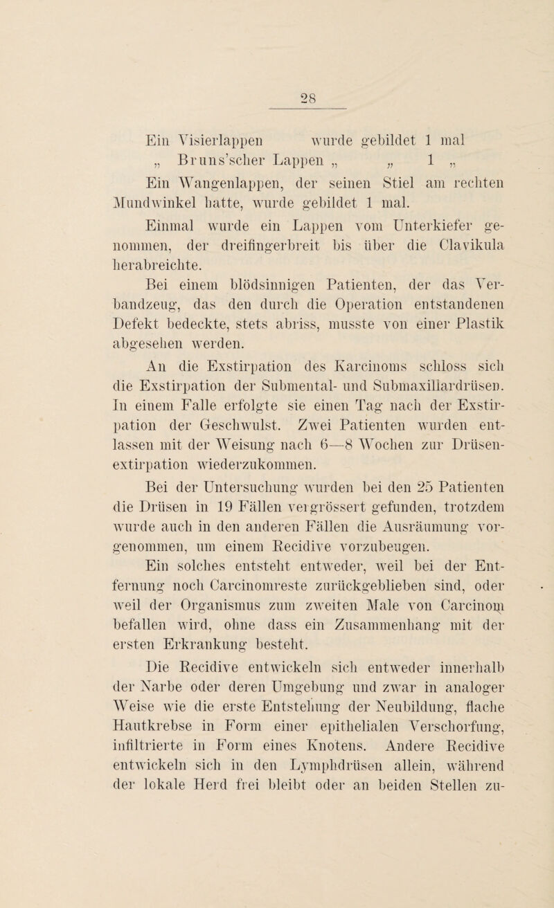 Ein Visierlappen wurde gebildet 1 mal „ Br unsicher Lappen „ „ 1 „ Ein Wangenlappen, der seinen Stiel am rechten Mundwinkel hatte, wurde gebildet 1 mal. Einmal wurde ein Lappen vom Unterkiefer ge¬ nommen, der dreifingerbreit bis über die Clavikula herabreichte. Bei einem blödsinnigen Patienten, der das Ver¬ bandzeug, das den durch die Operation entstandenen Defekt bedeckte, stets abriss, musste von einer Plastik abgesehen werden. An die Exstirpation des Karcinoms schloss sich die Exstirpation der Submental- und Submaxillardriisen. In einem Falle erfolgte sie einen Tag nach der Exstir¬ pation der Geschwulst. Zwei Patienten wurden ent¬ lassen mit der Weisung nach 6—8 Wochen zur Drüsen- extirpation wiederzukommen. Bei der Untersuchung wurden bei den 25 Patienten die Drüsen in 19 Fällen vergrössert gefunden, trotzdem wurde auch in den anderen Fällen die Ausräumung vor¬ genommen, um einem Recidive vorzubeugen. Ein solches entsteht entweder, weil bei der Ent¬ fernung noch Carcinomreste zurückgeblieben sind, oder weil der Organismus zum zweiten Male von Carcinoip befallen wird, ohne dass ein Zusammenhang mit der ersten Erkrankung besteht. Die Recidive entwickeln sich entweder innerhalb der Narbe oder deren Umgebung und zwar in analoger Weise wie die erste Entstehung der Neubildung, flache Hautkrebse in Form einer epithelialen Verschorfung, infiltrierte in Form eines Knotens. Andere Recidive entwickeln sich in den Lymphdrüsen allein, während der lokale Herd frei bleibt oder an beiden Stellen zu-